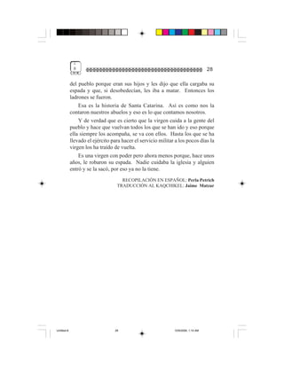 1
              8                                                                     28

             del pueblo porque eran sus hijos y les dijo que ella cargaba su
             espada y que, si desobedecían, les iba a matar. Entonces los
             ladrones se fueron.
                 Esa es la historia de Santa Catarina. Así es como nos la
             contaron nuestros abuelos y eso es lo que contamos nosotros.
                 Y de verdad que es cierto que la virgen cuida a la gente del
             pueblo y hace que vuelvan todos los que se han ido y eso porque
             ella siempre los acompaña, se va con ellos. Hasta los que se ha
             llevado el ejército para hacer el servicio militar a los pocos días la
             virgen los ha traído de vuelta.
                 Es una virgen con poder pero ahora menos porque, hace unos
             años, le robaron su espada. Nadie cuidaba la iglesia y alguien
             entró y se la sacó, por eso ya no la tiene.
                                     RECOPILACIÓN EN ESPAÑOL: Perla Petrich
                                   TRADUCCIÓN AL KAQCHIKEL: Jaime Matzar




Untitled-8                        28                           10/9/2006, 1:14 AM
 