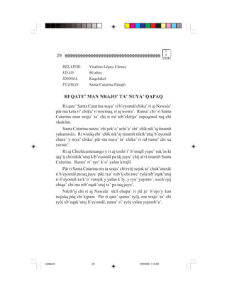 1
             29                                                                      9


                  RELATOR:       Vitalino López Cúmez
                  EDAD:          80 años
                  IDIOMA:        Kaqchikel
                  PUEBLO:        Santa Catarina Palopó

                  RI QATE’ MAN NRAJO’ TA’ NUYA’ QAPAQ
                  Ri qate’ Santa Catarina xuya’ ri b’eyomäl chika’ ri aj Nawala’
             pär ma keta ri’ chika’ ri ruwinaq, ri aj wowa’. Ruma’ chi’ ri Santa
             Catarina man nrajo’ ta’ chi ri ral nib’ekitija’ rupoqonal taq chi
             xkeköm.
                  Santa Catarina nutzu’ chi yek’o’ achi’a’ chi’ chïk nik’aj tinamït
             yekamisäx. Ri winäq chi’ chïk nik’aj tinamït nikik’utuj b’eyomäl
             chara’ y niya’ chika’ pär ma nuya’ ta’ chika’ ri ral ruma’ chi xa
             yeruto’.
                  Ri aj Chichicastenango y ri aj tzolo’i’ b’iniqïl yepe’ ruk’in ki
             ajq’ij chi nikik’utuj kib’eyomäl pa täj juyu’ chij al ri tinamït Santa
             Catarina. Ruma’ ri’ rye’ k’o’ yalan kirajïl.
                  Pär ri Santa Catarina nix ta xrajo’ chi ryöj xojok ta’ chuk’utuxik
             ri b’eyomäl pa taq juyu’ piki rya’ xub’ij chi awe’ ryöj nib’eqak’utuj
             ri b’eyomäl xa k’o’ rutojik y yalan k’ïy, y rya’ yojruto’, xuch’ojij
             chiqa’ chi ma nib’eqak’utuj ta’ pa taq juyu’.
                  Nikib’ij chi ri aj Nawala’ xkïl chupa’ ri jül je’ b’ojo’y kan
             nojnäq päq chi kipam. Pär ri qate’ quma’ ryöj, ma xrajo’ ta’ chi
             ryöj xb’eqak’utuj b’eyomäl, ruma’ ri’ ryöj yalan yojmeb’a’.




Untitled-8                         29                           10/9/2006, 1:14 AM
 