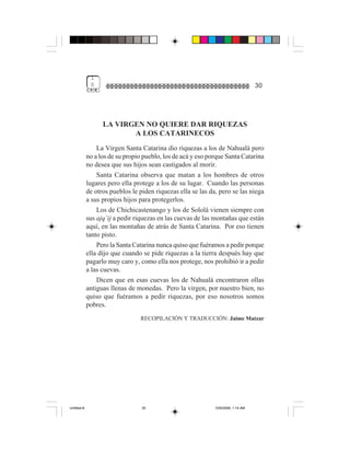 1
              0                                                                    30




                   LA VIRGEN NO QUIERE DAR RIQUEZAS
                          A LOS CATARINECOS
                 La Virgen Santa Catarina dio riquezas a los de Nahualá pero
             no a los de su propio pueblo, los de acá y eso porque Santa Catarina
             no desea que sus hijos sean castigados al morir.
                 Santa Catarina observa que matan a los hombres de otros
             lugares pero ella protege a los de su lugar. Cuando las personas
             de otros pueblos le piden riquezas ella se las da, pero se las niega
             a sus propios hijos para protegerlos.
                 Los de Chichicastenango y los de Sololá vienen siempre con
             sus ajq’ij a pedir riquezas en las cuevas de las montañas que están
             aquí, en las montañas de atrás de Santa Catarina. Por eso tienen
             tanto pisto.
                 Pero la Santa Catarina nunca quiso que fuéramos a pedir porque
             ella dijo que cuando se pide riquezas a la tierra después hay que
             pagarlo muy caro y, como ella nos protege, nos prohibió ir a pedir
             a las cuevas.
                 Dicen que en esas cuevas los de Nahualá encontraron ollas
             antiguas llenas de monedas. Pero la virgen, por nuestro bien, no
             quiso que fuéramos a pedir riquezas, por eso nosotros somos
             pobres.
                                 RECOPILACIÓN Y TRADUCCIÓN: Jaime Matzar




Untitled-8                        30                          10/9/2006, 1:14 AM
 