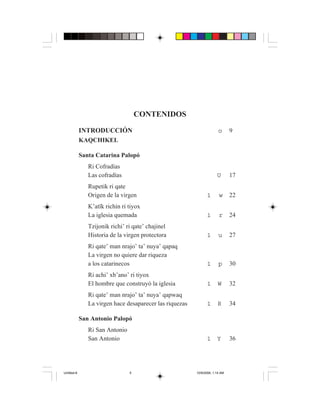5
             5




                                      CONTENIDOS

             INTRODUCCIÓN                                                o      9
             KAQCHIKEL

             Santa Catarina Palopó
                 Ri Cofradías
                 Las cofradías                                          U       17
                 Rupetik ri qate
                 Origen de la virgen                             1       w      22
                 K’atïk richin ri tiyox
                 La iglesia quemada                              1       r      24
                 Tzijonik richi’ ri qate’ chajinel
                 Historia de la virgen protectora                1       u      27
                 Ri qate’ man nrajo’ ta’ nuya’ qapaq
                 La virgen no quiere dar riqueza
                 a los catarinecos                               1       p      30
                 Ri achi’ xb’ano’ ri tiyox
                 El hombre que construyó la iglesia              1      W       32
                 Ri qate’ man nrajo’ ta’ nuya’ qapwaq
                 La virgen hace desaparecer las riquezas         1      R       34

             San Antonio Palopó
                 Ri San Antonio
                 San Antonio                                     1      Y       36




Untitled-8                        5                        10/9/2006, 1:14 AM
 