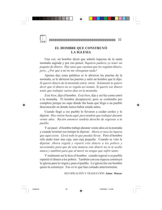 1
              "                                                                     32

                         EL HOMBRE QUE CONSTRUYÓ
                                LA IGLESIA
                  Una vez, un hombre dicen que anheló riquezas de la santa
             montaña sagrada y por eso pensó: Siquiera pudiera yo tener un
             poquito de dinero. Hay unos que cuentan que les regalan dinero,
             pero...¿Por qué a mí no me obsequian nada?
                  Apenas dijo estas palabras se le abrieron las puertas de la
             montaña, se le abrieron las puertas y salió un hombre que le dijo:
             Si querés dinero de la montaña entrá, entrá. Solamente te quiero
             decir que el dinero no se regala así nomás. Si querés ese dinero
             tenés que trabajar varios días en la montaña.
                  Está bien, dijo el hombre. Está bien, dijo y así fue como entró
             a la montaña. El hombre desapareció, pero se confundió por
             completo porque no supo dónde iba hasta que llegó a un pueblo
             desconocido en donde nunca había estado antes.
                  Cuando llegó a ese pueblo lo llevaron a cuidar cerdos y le
             dijeron: Hoy viniste hasta aquí, pero tendrás que trabajar durante
             veinte años. Recién entonces tendrás derecho de regresar a tu
             pueblo.
                  Y así pasó: el hombre trabajó durante veinte años en la montaña
             y cuando terminó ese tiempo le dijeron: Ahora es tuya la riqueza
             que aquí existe. Llevá todo lo que puedas llevar. Pero el hombre
             sólo pudo traer una caja, una caja pequeña. Cuando se vino le
             dijeron: Ahora regalá y repartí este dinero a los pobres y
             necesitados para que de esta manera este dinero no se te acabe
             nunca y también para que al morir no tengas que sufrir tanto.
                  Y realmente así lo hizo el hombre: cuando regresó a su pueblo
             repartió el dinero a los pobres. También con esa riqueza construyó
             la iglesia para la virgen y para el pueblo. La iglesia fue ese hombre
             quien la construyó. Eso es lo que han contado anteriormente.
                                 RECOPILACIÓN Y TRADUCCIÓN: Jaime Matzar




Untitled-8                        32                           10/9/2006, 1:14 AM
 