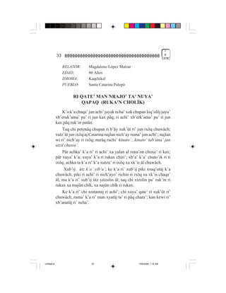 1
             33                                                                    #


                  RELATOR:      Magdaleno López Matzar
                  EDAD:         80 Años
                  IDIOMA:       Kaqchikel
                  PUEBLO:       Santa Catarina Palopó

                       RI QATE’ MAN NRAJO’ TA’ NUYA’
                          QAPAQ (RUKA’N CHOLÏK)
                 K’o k’a chaqa’ jun achi’ juyak ncha’ xok chupan loq’olöj juyu’
             xb’eruk’ama’ pa’ ri jun kax päq; ri achi’ xb’erk’ama’ pa’ ri jun
             kax päq ruk’in patän.
                 Taq chi petenäq chupan ri b’äy xuk’üt ri’ jun ixöq chuwäch;
             xutz’ät jun ixöq aj Catarina najlan nich’ay ruma’ jun achi’; najlan
             wi ri’ nich’ay ri ixöq; nuräq ruchi’ kinato’...kinato’ tab’ana’ jun
             utzil chuwa’.
                 Pär achka’ k’a ri’ ri achi’ xa yalan al runa’on chuxe’ ri kax;
             pär xuya’ k’a; xuya’ k’a ri rukax chiri’; xb’a’ k’a’ chuto’ik ri ti
             ixöq; achka ta k’a ri’ k’a xutzu’ ri ixöq xa xk’is äl chuwäch.
                  Xub’ij: ütz k’a’ yib’a’; ke k’a ri’ xub’ij piki xsuq’utäj k’a
             chuwäch; piki ri achi’ ri nich’ayo’ richin ri ixöq xa xk’is chaqa’
             äl; ma k’a ri’ xub’ij ütz yitzolin äl; taq chi xtzolin pa’ ruk’in ri
             rukax xa majün chïk, xa najün chïk ri rukax.
                 Ke k’a ri’ chi xratamaj ri achi’; chi xaya’ qate’ ri xuk’üt ri’
             chuwäch, ruma’ k’a ri’ man xyatäj ta’ ri päq chara’; kan kewi ri’
             xb’anatäj ri’ ncha’.




Untitled-8                        33                          10/9/2006, 1:14 AM
 