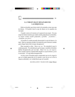 1
              $                                                                   34

                       LA VIRGEN HACE DESAPARECER
                              LAS RIQUEZAS
                 Hubo un hombre que dicen entró a la montaña a traer una caja
             de dinero. El hombre traía la caja de dinero en la espalda con
             mecapal.
                  Cuando venía en el camino se le apareció una mujer. Era una
             mujer de Santa Catarina que estaba siendo golpeada por un hombre.
             La mujer estaba siendo golpeada y gritaba: ¡Ayúdame!...
             ¡Ayúdame, por favor!.
                 Al hombre le estaba pesando demasiado la caja de dinero y la
             dejó. Dejó su caja para ayudar a la mujercita, pero entonces cuando
             quiso llegar hasta ella la mujer desapareció.
                 Muy asustado se dijo: Mejor me voy. No entendía lo que le
             estaba pasando. No entendía por qué la mujer y también el hombre
             habían desaparecido, por eso dijo: Mejor me voy, me regreso.
             Pero cuando regresó a donde había dejado su caja de dinero, ya no
             la encontró. La caja había desaparecido.
                 Así fue como el hombre pudo comprender que era la virgen la
             que se le había aparecido en el camino y por eso no se le dio la
             riqueza anhelada y en verdad dicen que así sucedió.
                                 RECOPILACIÓN Y TRADUCCIÓN: Jaime Matzar




Untitled-8                       34                          10/9/2006, 1:14 AM
 