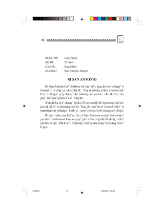 1
             35                                                                     %




                  RELATOR:       Luis Pérez
                  EDAD:          23 años
                  IDIOMA:        Kaqchikel
                  PUEBLO:        San Antonio Palopó

                                   RI SAN ANTONIO
                  Ri San Antonio la’ Godinez xk’uje’ wi’; taq chi xpe’ chupa’ ri
             tinamït ri winäq xa xkitzolij äl. Taq ri winäq xekos chutzolixik
             k’a ri’ xkiya’ q’ij chara’ chi nikanäj ka wowa’; chi xkitzu’ chi
             jani’ na’ ruk’ojlem k’a ri’ xkiyäk.
                  Xkiyäk ka rya’ chaqa’ ri tiko’öl ruwachib’äl ri petenäq ruk’in:
             jun ak’al ri’ ri petenäq ruk’in. Taq chi xub’än ri silonel richi’ ri
             setentiseis ri winäq ji’ xkib’ij: yara’ ronojel xtib’etzaq pa’ chiqij.
                  Ri jun ixöq xrachik’aj chi ri San Antonio ruma’ chi nirajo’
             yeruto’ ri rutinamit kan xeruya’ ya’l chin ri q’atb’äl ab’äj; richi’
             yeruto’ ri jay. Ma k’a ri’ xojtotäj, ri ab’äj ma xeqa’ ta pa taq ruwi’
             ri jay.




Untitled-8                        35                           10/9/2006, 1:14 AM
 