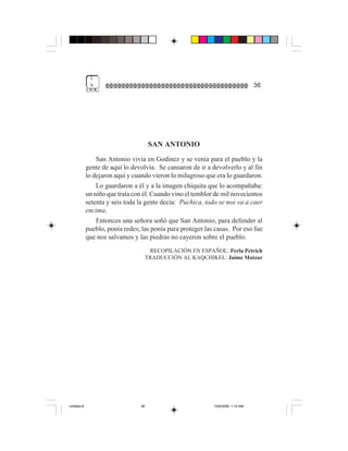 1
              &                                                                   36




                                       SAN ANTONIO
                 San Antonio vivía en Godinez y se venía para el pueblo y la
             gente de aquí lo devolvía. Se cansaron de ir a devolverlo y al fin
             lo dejaron aquí y cuando vieron lo milagroso que era lo guardaron.
                 Lo guardaron a él y a la imagen chiquita que lo acompañaba:
             un niño que traía con él. Cuando vino el temblor de mil novecientos
             setenta y seis toda la gente decía: Puchica, todo se nos va a caer
             encima.
                 Entonces una señora soñó que San Antonio, para defender al
             pueblo, ponía redes; las ponía para proteger las casas. Por eso fue
             que nos salvamos y las piedras no cayeron sobre el pueblo.
                                       RECOPILACIÓN EN ESPAÑOL: Perla Petrich
                                      TRADUCCIÓN AL KAQCHIKEL: Jaime Matzar




Untitled-8                       36                          10/9/2006, 1:14 AM
 