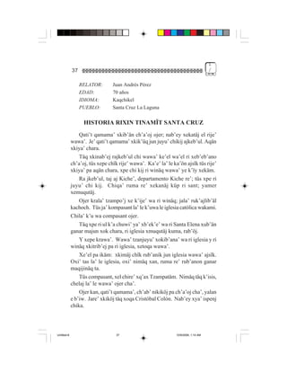 1
             37                                                                     /


                  RELATOR:       Juan Andrés Pérez
                  EDAD:          70 años
                  IDIOMA:        Kaqchikel
                  PUEBLO:        Santa Cruz La Laguna

                   HISTORIA RIXIN TINAMÏT SANTA CRUZ
                 Qati’t qamama’ xkib’än ch’a’oj ojer; nab’ey xekatäj el rije’
             wawa’. Je’ qati’t qamama’ xkik’üq jun juyu’ chikij ajkeb’ul. Aqän
             xkiya’ chara.
                 Täq xkinab’ej rajkeb’ul chi wawa’ ke’el wa’el ri xeb’eb’ano
             ch’a’oj, tüs xepe chïk rije’ wawa’. Ka’e’ la’ le ka’ön ajsïk tüs rije’
             xkiya’ pa aqän chara, xpe chi kij ri winäq wawa’ ye k’ïy xekäm.
                 Ra jkeb’ul, taj aj Kiche’, departamento Kiche re’; tüs xpe ri
             juyu’ chi kij. Chiqa’ ruma re’ xekanäj küp ri sant; yamer
             xemuqutäj.
                 Ojer krala’ tzampo’j xe k’ije’ wa ri winäq; jala’ ruk’ajlib’äl
             kachoch. Tüs ja’ kompasant la’ le k’uwa le iglesia católica wakami.
             Chila’ k’u wa compasant ojer.
                 Täq xpe ri ul k’a chuwi’ ya’ xb’ek’e’ wa ri Santa Elena xub’än
             ganar majun xok chara, ri iglesia xmuqutäj kuma, rab’öj.
                 Y xepe krawa’. Wawa’ tzanjuyu’ xokib’ana’ wa ri iglesia y ri
             winäq xkitrib’ej pa ri iglesia, xetoqa wawa’.
                 Xe’el pa ikäm: xkimäj chïk rub’anik jun iglesia wawa’ ajsïk.
             Oxi’ tas la’ le iglesia, oxi’ nimäq xan, ruma re’ rub’anon ganar
             maqijinäq ta.
                 Tüs compasant, xel chire’ xq’ax Tzampatäm. Nimäq täq k’isis,
             chelaj la’ le wawa’ ojer cha’.
                 Ojer kan, qati’t qamama’, ch’ab’ nikiköj pa ch’a’oj cha’, yalan
             e b’iw. Jare’ xkiköj täq xoqa Cristóbal Colón. Nab’ey xya’ ispenj
             chika.




Untitled-8                        37                           10/9/2006, 1:14 AM
 