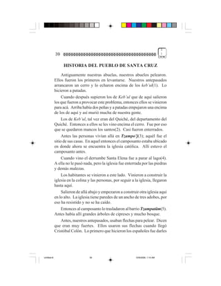1
             39                                                                     )


                  HISTORIA DEL PUEBLO DE SANTA CRUZ
                  Antiguamente nuestras abuelas, nuestros abuelos pelearon.
             Ellos fueron los primeros en levantarse. Nuestros antepasados
             arrancaron un cerro y lo echaron encima de los keb’ul(1). Lo
             hicieron a patadas.
                  Cuando después supieron los de Keb’ul que de aquí salieron
             los que fueron a provocar este problema, entonces ellos se vinieron
             para acá. Arriba había dos peñas y a patadas empujaron una encima
             de los de aquí y así murió mucha de nuestra gente.
                  Los de Keb’ul, tal vez eran del Quiché, del departamento del
             Quiché. Entonces a ellos se les vino encima el cerro. Fue por eso
             que se quedaron mancos los santos(2). Casi fueron enterrados.
                  Antes las personas vivían allá en Tzampo’j(3); aquél fue el
             sitio de sus casas. En aquel entonces el camposanto estaba ubicado
             en donde ahora se encuentra la iglesia católica. Allí estuvo el
             camposanto antes.
                  Cuando vino el derrumbe Santa Elena fue a parar al lago(4).
             A ella no le pasó nada, pero la iglesia fue enterrada por las piedras
             y demás malezas.
                  Los habitantes se vinieron a este lado. Vinieron a construir la
             iglesia en la colina y las personas, por seguir a la iglesia, llegaron
             hasta aquí.
                  Salieron de allá abajo y empezaron a construir otra iglesia aquí
             en lo alto. La iglesia tiene paredes de un ancho de tres adobes, por
             eso ha resistido y no se ha caído.
                  Entonces al camposanto lo trasladaron al barrio Tzampatäm(5).
             Antes había allí grandes árboles de cipreses y mucho bosque.
                  Antes, nuestros antepasados, usaban flechas para pelear. Dicen
             que eran muy fuertes. Ellos usaron sus flechas cuando llegó
             Cristóbal Colón. Lo primero que hicieron los españoles fue darles




Untitled-8                        39                           10/9/2006, 1:14 AM
 