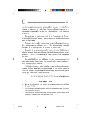2
                  =                                                                           40

             espejos y decirles a nuestros antepasados: Ustedes no están bien,
             véanse en el espejo, no están bien. Nuestros abuelos se enojaron y
             entonces los españoles se fueron y cuando volvieron trajeron
             soldados.
                 Eso es lo que se imita en el baile de la Conquista y de Tecún.
             Cristóbal Colón traía armas y por eso nuestros abuelos resultaron
             muy perjudicados.
                 Nuestros antepasados podían curar enfermedades con hierbas.
             En esos tiempos no había doctores. Ellos adivinaban la vida del
             hombre, de la mujer y hasta de un niño recién nacido.
                 Los días de la semana para ellos eran: chuwa ri k’äl (lunes),
             chuwa ri keme’ (martes), chuwa ri aj (miércoles), chuwa ri kej
             (jueves) y chuwa ri tejax (viernes). Esos eran sus días, las fechas
             de antes.
                 Cristóbal Colón y sus soldados trajeron los nombres de los
             días que tenemos ahora: lunes, martes, miércoles, jueves y viernes.
             Eso fue lo que ellos trajeron.
                 Así hicieron antes: hubo muchas peleas y ellos únicamente
             usaron flechas. Los ladinos robaron todo lo que tenían nuestros
             abuelos. Ellos tenían monedas blancas(6) y las enterraron, pero
             dicen que los ladinos las encontraron.
                               RECOPILACIÓN Y TRADUCCIÓN: Gregorio Simaj García


                                              VOCABULARIO
             1.       Keb’ul (dos derrumbes) es el nombre de un paraje situado cerca de Santa
                      Cruz del Quiché.
             2.       Efectivamente contra los muros de la iglesia pueden observarse figuras de
                      santos muy deteriorados.
             3.       Lugar a orillas del lago en donde la gente residía anteriormente, más
                      próximo a Panajachel que el actual Santa Cruz.




Untitled-8                               40                              10/9/2006, 1:14 AM
 