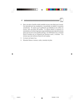 2
             41                                                                            1


             4.   Hace cien años el pueblo estaba instalado un poco más abajo que el actual.
                  Fue destruido por una inundación y reconstruido en donde se encuentra
                  actualmente. Se supone que la población que habitaba en las orillas era
                  escasa, sólo una parte del pueblo. La iglesia desde el comienzo se
                  encontraba en el mismo lugar que ocupa actualmente pues data de la misma
                  época que las de los otros pueblos del lago. En 1950 Santa Cruz y Tzununá
                  fueron azotados por un temporal que destruyó casas y cosechas. Los
                  terrenos que más sufrieron fueron los de la playa.
             5.   Un barrio de Santa Cruz.
             6.   Monedas blancas: tostones, reales, monedas de plata.




Untitled-8                            41                              10/9/2006, 1:14 AM
 