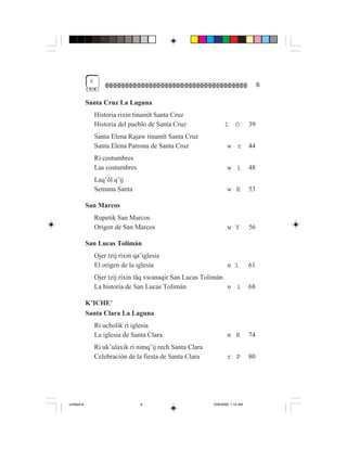 6
                                                                                       6

             Santa Cruz La Laguna
                  Historia rixin tinamït Santa Cruz
                  Historia del pueblo de Santa Cruz                1      O       39
                  Santa Elena Rajaw tinamït Santa Cruz
                  Santa Elena Patrona de Santa Cruz                  w r          44
                  Ri costumbres
                  Las costumbres                                     w i          48
                  Laq’öl q’ij
                  Semana Santa                                       w E          53

             San Marcos
                  Rupetik San Marcos
                  Origen de San Marcos                               w Y          56

             San Lucas Tolimán
                  Ojer tzij rixin qa’iglesia
                  El origen de la iglesia                            e 1          61
                  Ojer tzij rixin täq xwanaqir San Lucas Tolimán
                  La historia de San Lucas Tolimán               e i              68

             K’ICHE’
             Santa Clara La Laguna
                  Ri ucholik ri iglesia
                  La iglesia de Santa Clara                          e R          74
                  Ri uk’ulaxik ri nimq’ij rech Santa Clara
                  Celebración de la fiesta de Santa Clara            r P          80




Untitled-8                          6                        10/9/2006, 1:14 AM
 