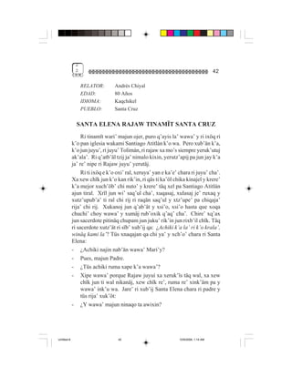2
              2                                                                       42

                  RELATOR:       Andrés Chiyal
                  EDAD:          80 Años
                  IDIOMA:        Kaqchikel
                  PUEBLO:        Santa Cruz

               SANTA ELENA RAJAW TINAMÏT SANTA CRUZ
                  Ri tinamït wari’ majun ojer, puro q’ayis la’ wawa’ y ri ixöq ri
             k’o pan iglesia wakami Santiago Atitlán k’o wa. Pero xub’än k’a,
             k’o jun juyu’, ri juyu’ Tolimán, ri rajaw xa mo’s siempre yeruk’utuj
             ak’ala’. Ri q’atb’äl tzij ja’ nimalo kixin, yerutz’apij pa jun jay k’a
             ja’ re’ nipe ri Rajaw juyu’ yerutäj.
                  Ri ti ixöq e k’o oxi’ ral, xeruya’ yan e ka’e’ chara ri juyu’ cha’.
             Xa xew chïk jun k’o kan rik’in, ri qäs ti ka’öl chika kinajel y krere’
             k’a mejor xuch’öb’ chi nuto’ y krere’ täq xel pa Santiago Atitlán
             ajun tiral. Xrïl jun wi’ saq’ul cha’, xuqasaj, xulasaj je’ ruxaq y
             xutz’upub’a’ ti ral chi rij ri raqän saq’ul y xtz’upe’ pa chiqaja’
             rija’ chi rij. Xukanoj jun q’ab’ät y xsi’o, xsi’o hasta que xoqa
             chuchi’ choy wawa’ y xumäj rub’oxik q’aq’ cha’. Chire’ xq’ax
             jun sacerdote pitinäq chupam jun juku’ rik’in jun rixb’il chïk. Täq
             ri sacerdote xutz’ät ri sïb’ xub’ij qa: ¿Achiki k’a la’ ri k’o krala’,
             winäq kami la’? Tüs xnaqajan qa chi ya’ y xch’o’ chara ri Santa
             Elena:
             - ¿Achiki najin nab’än wawa’ Mari’y?
             - Pues, majun Padre.
             - ¿Tüs achiki ruma xape k’a wawa’?
             - Xipe wawa’ porque Rajaw juyuí xa xeruk’ïs täq wal, xa xew
                  chïk jun ti wal nikanäj, xew chïk re’, ruma re’ xink’äm pa y
                  wawa’ ink’u wa. Jare’ ri xub’ij Santa Elena chara ri padre y
                  tüs rija’ xuk’öt:
             - ¿Y wawa’ majun ninaqo ta awixin?




Untitled-8                         42                            10/9/2006, 1:14 AM
 