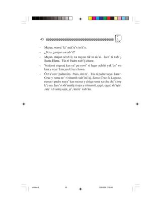 2
             43                                                                          3


             -    Majun, wawa’ ki’ nuk’u’x in k’o.
             -    ¿Pero, ¿majun awixb’il?
             -    Majun, majun wixb’il, xa nuyon rik’in ak’al. Jare’ ri xub’ij
                  Santa Elena. Tüs ri Padre xub’ij chara:
             -    Wakami niqasaj kan ya’ pa ruwi’ ri lugar achiki yak’ije’ wa
                  kan y niya’ kan jun Cruz chawa.
             -    Ötz k’a re’ padrecito. Pues, ötz re’. Tüs ri padre xuya’ kan ri
                  Cruz y ruma re’ ri tinamït xub’ini’aj, Santa Cruz la Laguna,
                  ruma ri padre xuya’ kan rucruz y chiqa ruma xa chu chi’ choy
                  k’o wa. Jare’ ri xb’anatäj ri ojer y ri tinamït, ejqal, ejqal, xk’iyär.
                  Jare’ xb’antäj ojer, je’, krere’ xub’än.




Untitled-8                           43                             10/9/2006, 1:14 AM
 