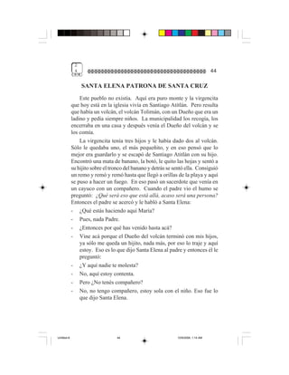 2
              4                                                                     44

                  SANTA ELENA PATRONA DE SANTA CRUZ
                 Este pueblo no existía. Aquí era puro monte y la virgencita
             que hoy está en la iglesia vivía en Santiago Atitlán. Pero resulta
             que había un volcán, el volcán Tolimán, con un Dueño que era un
             ladino y pedía siempre niños. La municipalidad los recogía, los
             encerraba en una casa y después venía el Dueño del volcán y se
             los comía.
                 La virgencita tenía tres hijos y le había dado dos al volcán.
             Sólo le quedaba uno, el más pequeñito, y en eso pensó que lo
             mejor era guardarlo y se escapó de Santiago Atitlán con su hijo.
             Encontró una mata de banano, la botó, le quito las hojas y sentó a
             su hijito sobre el tronco del banano y detrás se sentó ella. Consiguió
             un remo y remó y remó hasta que llegó a orillas de la playa y aquí
             se puso a hacer un fuego. En eso pasó un sacerdote que venía en
             un cayuco con un compañero. Cuando el padre vio el humo se
             preguntó: ¿Qué será eso que está allá, acaso será una persona?
             Entonces el padre se acercó y le habló a Santa Elena:
             - ¿Qué estás haciendo aquí María?
             - Pues, nada Padre.
             - ¿Entonces por qué has venido hasta acá?
             - Vine acá porque el Dueño del volcán terminó con mis hijos,
                 ya sólo me queda un hijito, nada más, por eso lo traje y aquí
                 estoy. Eso es lo que dijo Santa Elena al padre y entonces él le
                 preguntó:
             - ¿Y aquí nadie te molesta?
             - No, aquí estoy contenta.
             - Pero ¿No tenés compañero?
             - No, no tengo compañero, estoy sola con el niño. Eso fue lo
                 que dijo Santa Elena.




Untitled-8                        44                           10/9/2006, 1:14 AM
 