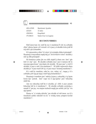 2
              6                                                                       46

                  RELATOR:       Bartolomé Ajcalón
                  EDAD:          32 años
                  IDIOMA:        Kaqchikel
                  PUEBLO:        Santa Cruz La Laguna

                                    RI COSTUMBRES
                  Rub’anon kan rin xinb’än na ri mardoma’ïl chi rij cofradía
             chire’ nikoj q’ajom e k’o texela’ e k’o juez y ri alcalde rixin q’atb’äl
             tzij nib’a pa costumbre.
                  K’o procesión y chire’ k’o niya’ q’or nisipäx chika ri prinsipali’.
             Rusamaj ri mayordom nupäj täq ya’ chi kiwäch ri xitori’ alcalde y
             nik’aj chïk prinsipali’.
                  Ri kimúsica yalan jün wa chïk niqab’ij chara son. Jare’ qäs
             kik’u’x rije’ ojer. Ri alcalde cofradía niya’ jun ti rumesa rik’in
             nuyonaj apon krare’ niq’alajin chi alcalde. Ri juez jare’ e rixb’il
             alcalde; ri juez e ruk’a’an mardoma’i’. B’ichiki rujawaxik chara
             alcalde ja’ ri juez nuch’ab’ej y ri juez nuya’ kisamaj mardoma’i’.
                  K’o nab’ëy mardom, ruka’m, rox, rukaj, ro’, raqaq y k’o
             cofradía yeb’eqa pa lajuj o kab’lajuj kimardoma’i’.
                  Rusamaj ri mardom jare’ nuköj q’ajom y yekuchäj, ri q’ajom
             kixin rije’ jumok. Jani’ xepe wa ri ajq’ajama’ jare’ kikuchaj
             nikib’än.
                  Jun wa rukuchaj nub’än ri alcalde; ja’ chïk ri juez junam
             kikuchaj kik’in ri mardoma’i’. Ri alcalde cofradía yerutzüq y
             nunab’a’ jun jay, wa majun rachoch nuqäj jun achiki yek’ije’ wa
             ajq’ajama’.
                  Ruma re’ ri winäq nikicha’ jun alcalde al rub’anon; wa k’o
             tirachoch achiki nikimöl wa ki’ ri winäq ruma yetapon kixilal
             mardoma’i’.




Untitled-8                         46                            10/9/2006, 1:14 AM
 