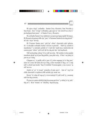 2
             47                                                                     7


                 Ri ojer e kaji’ cofradía: Santa Cruz, Rosario, San Nicolás y
             San Juan. Jere’ ri kaji’ cofradías; qäs ojer re’ rin xinwïl xa e ka’e’
             pa kajlajuj kan juna’: ri Santa Cruz y Rosario.
                 Ri cofradía Santa Cruz nikiköj ri q’ajom pa lajuj rajlab’äl mayo.
             Ri Rosario kisamaj chïk rije’ jare’ ri Semana Santa kixin täq pixtol’’
             ak’ala’ niya’ kiway.
                 Ri Viernes Santo jere’ yek’ije’ chire’ chuwäch ojër iglesia.
             Ja’ ri alcalde cofradía nicha’o kixin ri pixtoli’. Nab’ey yemöl ri
             mardoma’i’ y nitzijöx achiki re’ ri ak’ala’ nijik kij y miércoles de
             ceniza jare’ chire’ yeb’ech’ab’ëx täq ak’ala’ chi kachoch.
                 Nib’an kuchaj; niloq’ ti’ij y nib’an wäy. Xk’achöj ri wäy junjün
             mardom nkuk’aj el jun läq pulïk y jun plat wäy. Chire’ na jekej el
             jun ta ya’l käq.
                 Chupan re’ ri pulïk nib’a jun ti’ij nïm napaqej el ri läq jare’
             ulew k’o rutz’ab’alul chi rij ri läq, color morado ri läq y re’ a näj
             nib’e chok kan krala’ San Cristóbal Totonicapán y ma wawa’ ta
             nib’an wa.
                 Juntir re’ je’ ri ixoqi’ yejacho el pan aq’a’. Jun re’ ruyi’on
             chïk chuwäch o rujikon chïk achiki jay ntok wa.
                 Krere’ k’a täq xb’eqa q’ij rixin malojri’il yab’esik’ij y asamaj
             nab’än täq corona.
                 Pa jueves santo nikiköj täq kicorona pa kiwi’ y nikiq’u’uj jule’
             täq su’t. Kite’ kitata’ re’ nikilöq’ täq kitzyaq.




Untitled-8                        47                           10/9/2006, 1:14 AM
 