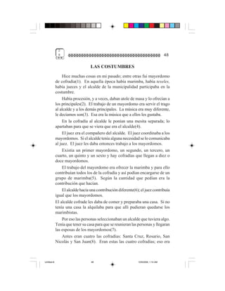2
              8                                                                      48

                                  LAS COSTUMBRES
                  Hice muchas cosas en mi pasado; entre otras fui mayordomo
             de cofradía(1). En aquella época había marimba, había texeles,
             había jueces y el alcalde de la municipalidad participaba en la
             costumbre.
                  Había procesión, y a veces, daban atole de masa y lo ofrecían a
             los principales(2). El trabajo de un mayordomo era servir el trago
             al alcalde y a los demás principales. La música era muy diferente,
             le decíamos son(3). Esa era la música que a ellos les gustaba.
                  En la cofradía al alcalde le ponían una mesita separada; lo
             apartaban para que se viera que era el alcalde(4).
                  El juez era el compañero del alcalde. El juez coordinaba a los
             mayordomos. Si el alcalde tenía alguna necesidad se lo comunicaba
             al juez. El juez les daba entonces trabajo a los mayordomos.
                  Existía un primer mayordomo, un segundo, un tercero, un
             cuarto, un quinto y un sexto y hay cofradías que llegan a diez o
             doce mayordomos.
                  El trabajo del mayordomo era ofrecer la marimba y para ello
             contribuían todos los de la cofradía y así podían encargarse de un
             grupo de marimba(5). Según la cantidad que pedían era la
             contribución que hacían.
                  El alcalde hacía una contribución diferente(6); el juez contribuía
             igual que los mayordomos.
             El alcalde cofrade les daba de comer y preparaba una casa. Si no
             tenía una casa la alquilaba para que allí pudieran quedarse los
             marimbistas.
                  Por eso las personas seleccionaban un alcalde que tuviera algo.
             Tenía que tener su casa para que se reunieran las personas y llegaran
             las esposas de los mayordomos(7).
                Antes eran cuatro las cofradías: Santa Cruz, Rosario, San
             Nicolás y San Juan(8). Eran estas las cuatro cofradías; eso era



Untitled-8                         48                           10/9/2006, 1:14 AM
 