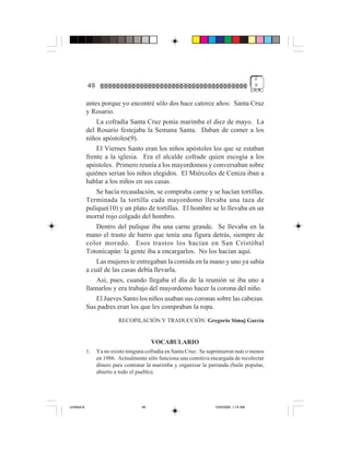 2
             49                                                                          9


             antes porque yo encontré sólo dos hace catorce años: Santa Cruz
             y Rosario.
                 La cofradía Santa Cruz ponía marimba el diez de mayo. La
             del Rosario festejaba la Semana Santa. Daban de comer a los
             niños apóstoles(9).
                 El Viernes Santo eran los niños apóstoles los que se estaban
             frente a la iglesia. Era el alcalde cofrade quien escogía a los
             apóstoles. Primero reunía a los mayordomos y conversaban sobre
             quiénes serían los niños elegidos. El Miércoles de Ceniza iban a
             hablar a los niños en sus casas.
                 Se hacía recaudación, se compraba carne y se hacían tortillas.
             Terminada la tortilla cada mayordomo llevaba una taza de
             pulique(10) y un plato de tortillas. El hombre se lo llevaba en un
             morral rojo colgado del hombro.
                 Dentro del pulique iba una carne grande. Se llevaba en la
             mano el trasto de barro que tenía una figura detrás, siempre de
             color morado. Esos trastos los hacían en San Cristóbal
             Totonicapán: la gente iba a encargarlos. No los hacían aquí.
                 Las mujeres te entregaban la comida en la mano y uno ya sabía
             a cuál de las casas debía llevarla.
                 Así, pues, cuando llegaba el día de la reunión se iba uno a
             llamarlos y era trabajo del mayordomo hacer la corona del niño.
                 El Jueves Santo los niños usaban sus coronas sobre las cabezas.
             Sus padres eran los que les compraban la ropa.
                           RECOPILACIÓN Y TRADUCCIÓN: Gregorio Simaj García


                                          VOCABULARIO
             1.   Ya no existe ninguna cofradía en Santa Cruz. Se suprimieron más o menos
                  en 1986. Actualmente sólo funciona una comitiva encargada de recolectar
                  dinero para contratar la marimba y organizar la parranda (baile popular,
                  abierto a todo el pueblo).




Untitled-8                           49                             10/9/2006, 1:14 AM
 