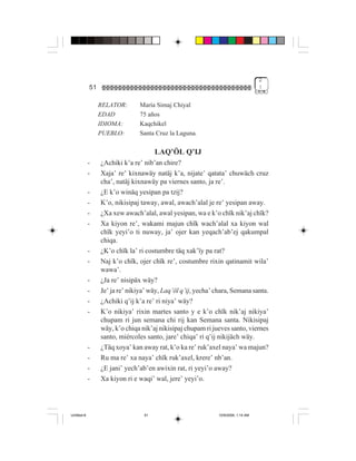 2
             51                                                                     !


                  RELATOR:      María Simaj Chiyal
                  EDAD          75 años
                  IDIOMA:       Kaqchikel
                  PUEBLO:       Santa Cruz la Laguna.

                                       LAQ’ÖL Q’IJ
             -    ¿Achiki k’a re’ nib’an chire?
             -    Xaja’ re’ kixnawäy natäj k’a, nijate’ qatata’ chuwäch cruz
                  cha’, natäj kixnawäy pa viernes santo, ja re’.
             -    ¿E k’o winäq yesipan pa tzij?
             -    K’o, nikisipaj taway, awal, awach’alal je re’ yesipan away.
             -    ¿Xa xew awach’alal, awal yesipan, wa e k’o chïk nik’aj chïk?
             -    Xa kiyon re’, wakami majun chïk wach’alal xa kiyon wal
                  chïk yeyi’o ti nuway, ja’ ojer kan yeqach’ab’ej qakumpal
                  chiqa.
             -    ¿K’o chïk la’ ri costumbre täq xak’ïy pa rat?
             -    Naj k’o chïk, ojer chïk re’, costumbre rixin qatinamit wila’
                  wawa’.
             -    ¿Ja re’ nisipäx wäy?
             -    Je’ ja re’ nikiya’ wäy, Laq’öl q’ij, yecha’ chara, Semana santa.
             -    ¿Achiki q’ij k’a re’ ri niya’ wäy?
             -    K’o nikiya’ rixin martes santo y e k’o chïk nik’aj nikiya’
                  chupam ri jun semana chi rij kan Semana santa. Nikisipaj
                  wäy, k’o chiqa nik’aj nikisipaj chupam ri jueves santo, viernes
                  santo, miércoles santo, jare’ chiqa’ ri q’ij nikijäch wäy.
             -    ¿Täq xoya’ kan away rat, k’o ka re’ ruk’axel naya’ wa majun?
             -    Ru ma re’ xa naya’ chïk ruk’axel, krere’ nb’an.
             -    ¿E jani’ yech’ab’en awixin rat, ri yeyi’o away?
             -    Xa kiyon ri e waqi’ wal, jere’ yeyi’o.




Untitled-8                        51                           10/9/2006, 1:14 AM
 