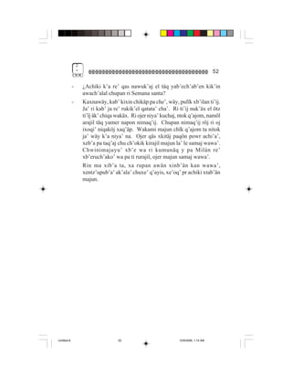 2
                 "                                                                     52

             -       ¿Achiki k’a re’ qas nawuk’aj el täq yab’ech’ab’en kik’in
                     awach’alal chupan ri Semana santa?
             -       Kaxnawäy, kab’ kixin chikäp pa che’, wäy, pulïk xb’ilan ti’ij.
                     Ja’ ri kab’ ja re’ rukik’el qatata’ cha’. Ri ti’ij nuk’äx el ötz
                     ti’ïj äk’ chiqa wakäx. Ri ojer niya’ kuchaj, ntok q’ajom, namöl
                     arajil täq yamer napon nimaq’ij. Chupan nimaq’ij röj ri oj
                     ixoqi’ niqaköj xaq’äp. Wakami majun chïk q’ajom ta nitok
                     ja’ wäy k’a niya’ na. Ojer qäs xkitäj paqön powr achi’a’,
                     xeb’a pa taq’aj chu ch’okik kirajil majun la’ le samaj wawa’.
                     Chwinimajuyu’ xb’e wa ri kumunäq y pa Milán re’
                     xb’eruch’ako’ wa pa ti rurajil, ojer majun samaj wawa’.
                     Rin ma xib’a ta, xa rupan awän xinb’än kan wawa’,
                     xentz’upub’a’ ak’ala’ chuxe’ q’ayis, xe’oq’ pr achiki xtab’än
                     majun.




Untitled-8                           52                           10/9/2006, 1:14 AM
 