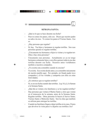 2
             53                                                                     #


                                    SEMANA SANTA
             -    ¿Qué es lo que se hace durante esa fecha?
             -    Pues te comes los panes, sólo eso. Dicen que nuestro padre
                  se sube a la cruz. Te comes los panes el Viernes Santo. Eso
                  es.
             -    ¿Hay personas que regalan?
             -    Sí, hay. Tus hijos y hermanos te regalan tortillas. Son esas
                  personas quienes te regalan tortillas.
             -    ¿Únicamente tus hermanos e hijos te visitan y te regalan tor-
                  tillas o hay otras personas?
             -    Únicamente esas personas. Actualmente yo ya no tengo
                  hermanos solamente hijos y son ellos quienes todavía me dan
                  tortillas durante esa fecha. Nosotros antes visitábamos
                  también a nuestros compadres.
             -    ¿Ya existía esta costumbre cuando tú creciste?
             -    Ya existía. Eso existía desde antes y es costumbre únicamente
                  de nuestro pueblo aquí. Por ejemplo, mi finado padre tuvo
                  compadres y él los visitaba y compartía con ellos en estas
                  festividades.
             -    ¿Es entonces que se regalan tortillas?
             -    Sí, es en esa fecha cuando dan tortillas. Laq’öl q’ij, le llaman
                  a la Semana Santa.
             -    ¿Qué día se visitan a los familiares y se les regalan tortillas?
             -    Hay personas que visitan el Martes Santo y otros que visitan
                  en el transcurso de la semana, antes de la Semana Santa.
                  Regalan tortillas. Otras personas lo hacen el Jueves Santo,
                  Viernes Santo o Miércoles Santo. Son los días que también
                  se utilizan para entregar las tortillas.
             -    Cuando tus familiares llegan a dejar tortillas en tu casa ¿Tienes
                  que devolver la visita para ir a dejarles sus tortillas o no?



Untitled-8                        53                           10/9/2006, 1:14 AM
 