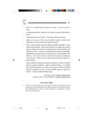 2
                  $                                                                             54

             -         Pues sí, se tendrá que devolver la visita. Es eso lo que se
                       hace.
             -         ¿Cuántas personas o familias te visitan a tí para ofrecerte tor-
                       tillas?
             -         Únicamente mis seis hijos. Son ellos quienes me dan.
             -         ¿Qué es lo que se lleva en el canasto cuando visitas a tus
                       familiares en estas fiestas de Semana Santa?
             -         Pues, se llevan panes, miel de abejas, tortillas, pulique y carne
                       adentro del pulique. Dicen que la miel es la sangre de nuestro
                       padre. Respecto a la carne se puede llevar carne de pollo o de
                       ganado vacuno. Antes se recolectaba pisto para la marimba:
                       juntábamos nuestro dinero al saber que ya casi llegaba el día
                       festivo. En la mera fiesta nosotras las mujeres usábamos
                       tocoyales(1). Ahora ya no se pone marimba, pero todavía se
                       dan tortillas.
                       Antes sufrieron mucho los pobres hombres, se iban a la finca
                       para ir a ganar el dinero. Aquí no había trabajo. A la falda
                       del volcán San Pedro, a la finca Tzan Siapá, se iba mi finado
                       esposo y también se iba a la finca Milán, para ir a ganar su
                       dinero. Antes no había trabajo aquí.
                                              RECOPILACIÓN: María Ufemia Cúmes
                                  TRADUCCIÓN AL KAQCHIKEL: Gregorio Simaj García


                                               VOCABULARIO
             1.       Tocoyales: cinta de unos cinco centímetros de ancho y hasta cuatro metros
                      de largo que colocan alrededor de la cabeza las mujeres en Santiago Atitlán.
                      Esta indumentaria es cada vez menos frecuente y actualmente se utiliza
                      todo en las ceremonias.




Untitled-8                                54                               10/9/2006, 1:14 AM
 