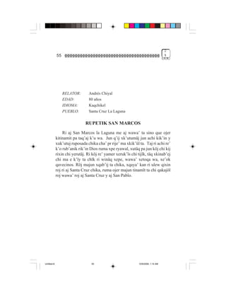 2
             55                                                                     %




                  RELATOR:      Andrés Chiyal
                  EDAD:         80 años
                  IDIOMA:       Kaqchikel
                  PUEBLO:       Santa Cruz La Laguna

                              RUPETIK SAN MARCOS
                 Ri aj San Marcos la Laguna me aj wawa’ ta sino que ojer
             kitinamit pa taq’aj k’u wa. Jun q’ij xk’utumäj jun achi kik’in y
             xuk’utuj ruposada chika cha’ pr rije’ ma xkik’ül ta. Taj ri achi re’
             k’o rub’anik rik’in Dios ruma xpe ryawal, xutäq pa jun köj chi kij
             rixin chi yerutäj. Ri köj re’ yamer xeruk’ïs chi tijïk, täq xkinab’ej
             chi ma e k’ïy ta chïk ri winäq xepe, wawa’ xetoqa wa, xe’ok
             qavecinos. Röj majun xqab’ij ta chika, xqaya’ kan ri ulew qixin
             roj ri aj Santa Cruz chika, ruma ojer majun tinamït ta chi qakajöl
             roj wawa’ roj aj Santa Cruz y aj San Pablo.




Untitled-8                        55                           10/9/2006, 1:14 AM
 