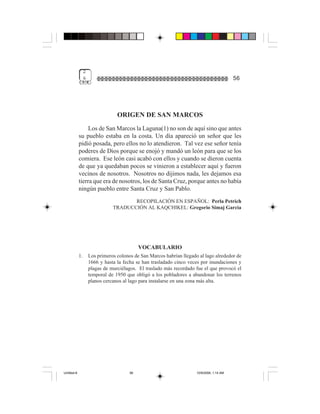 2
                  &                                                                          56




                                   ORIGEN DE SAN MARCOS
                  Los de San Marcos la Laguna(1) no son de aquí sino que antes
             su pueblo estaba en la costa. Un día apareció un señor que les
             pidió posada, pero ellos no lo atendieron. Tal vez ese señor tenía
             poderes de Dios porque se enojó y mandó un león para que se los
             comiera. Ese león casi acabó con ellos y cuando se dieron cuenta
             de que ya quedaban pocos se vinieron a establecer aquí y fueron
             vecinos de nosotros. Nosotros no dijimos nada, les dejamos esa
             tierra que era de nosotros, los de Santa Cruz, porque antes no había
             ningún pueblo entre Santa Cruz y San Pablo.
                                        RECOPILACIÓN EN ESPAÑOL: Perla Petrich
                                 TRADUCCIÓN AL KAQCHIKEL: Gregorio Simaj García




                                              VOCABULARIO
             1.       Los primeros colonos de San Marcos habrían llegado al lago alrededor de
                      1666 y hasta la fecha se han trasladado cinco veces por inundaciones y
                      plagas de murciélagos. El traslado más recordado fue el que provocó el
                      temporal de 1950 que obligó a los pobladores a abandonar los terrenos
                      planos cercanos al lago para instalarse en una zona más alta.




Untitled-8                               56                             10/9/2006, 1:14 AM
 