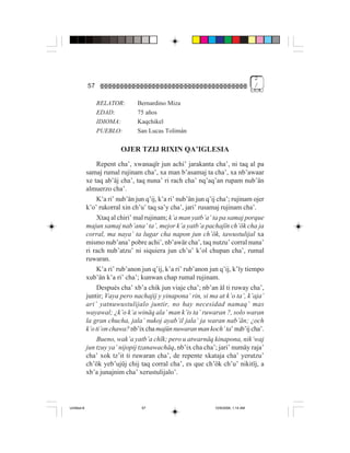 2
             57                                                                      /


                  RELATOR:       Bernardino Miza
                  EDAD:          75 años
                  IDIOMA:        Kaqchikel
                  PUEBLO:        San Lucas Tolimán

                          OJER TZIJ RIXIN QA’IGLESIA
                 Repent cha’, xwanaqïr jun achi’ jarakanta cha’, ni taq al pa
             samaj rumal rujinam cha’, xa man b’asamaj ta cha’, xa nb’awaar
             xe taq ab’äj cha’, taq nuna’ ri rach cha’ nq’aq’an rupam nub’än
             almuerzo cha’.
                 K’a ri’ nub’än jun q’ij, k’a ri’ nub’än jun q’ij cha’; rujinam ojer
             k’o’ rukorral xin ch’u’ taq sa’y cha’, jari’ rusamaj rujinam cha’.
                 Xtaq al chiri’ mal rujinam; k’a man yatb’a’ ta pa samaj porque
             majun samaj nab’ana’ ta’, mejor k’a yatb’a pachajïn ch’ök cha ja
             corral, ma naya’ ta lugar cha napon jun ch’ök, tawustulijal xa
             mismo nub’ana’ pobre achi’, nb’awär cha’, taq nutzu’ corral nuna’
             ri rach nub’atzu’ ni siquiera jun ch’u’ k’ol chupan cha’, rumal
             ruwaran.
                 K’a ri’ rub’anon jun q’ij, k’a ri’ rub’anon jun q’ij, k’ïy tiempo
             xub’än k’a ri’ cha’; kunwan chap rumal rujinam.
                 Después cha’ xb’a chik jun viaje cha’; nb’an äl ti ruway cha’,
             juntir; Vaya pero nachajij y yinapona’ rin, si ma at k’o ta’, k’aja’
             ari’ yatnuwustulijalo juntir, no hay necesidad namaq’ mas
             wayawal; ¿k’o k’a winäq ala’ man k’is ta’ ruwaran ?, solo waran
             la gran chucha, jala’ nukoj ayab’il jala’ ja waran nab’än; ¿och
             k’o ti’on chawa? nb’ix cha majün nuwaran man koch’ ta’ nub’ij cha’.
                 Bueno, wak’a yatb’a chïk; pero u atwarnäq kinapona, nik’waj
             jun tzuy ya’ nijopij tzanawachäq, nb’ix cha cha’; jari’ numäy raja’
             cha’ xok tz’it ti ruwaran cha’, de repente xkataja cha’ yerutzu’
             ch’ök yeb’ujüj chij taq corral cha’, es que ch’ök ch’u’ nikitïj, a
             xb’a junajnim cha’ xerustulijalo’.




Untitled-8                         57                           10/9/2006, 1:14 AM
 