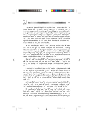 2
              (                                                                      58

                 Taq xutzu’ pa corral pero in yejino ch’u’, yeroqowa cha’, in
             kawa’ niki b’än, ¡Ay Dios! nub’ij achi’; ya ta xqachöp jala’ ja
             ch’u’ de allí k’a ri’ rub’anon cha’ y taq xrïl hora xinnchöp ch’u’
             cha’. A mejor nijub’ij kichi’ awa’ ja ch’u’, antes xkeb’a chinäch”,
             y xuk’ama’ pa q’ayis xutz’apij ruchi’ corral y majan napon rujinam
             cha’, chke hora nipit ari’, nub’ij cha’ ruyab’en, ruyab’en, es que
             rujinam xa joder xub’än cha cha’, man b’a ta wari’ rujinam cha’,
             xa joder xub’än cha, ma xb’a ta cha’.
                 ¿Chke nub’än raja’ chike ch’u’? a nada, majun cha’, k’o tol
             cha’ e k’o chi’ pa taq awän, siempre ari’ nikukusaj, xuchöp
             rulasaxik ch’u’ k’in to cha’ pero ke ch’u’, xuk’waj jun canoa, pa
             canoa niq’ax pari’ ya’, xuk’waj jun canoa cha’, xuk’ama’ pa ch’u’
             cha’, xuya’ pa chakäch cha’, xerulatz’uj, noj jun chakäch pa canoa,
             ¡pero xunojsaj jun canoa ch’u’ laj ayiwa’ cha’!.
                 Qas ki’ ruk’u’x, de allí k’a ri’ rub’anon taq xuya’ ruk’isb’äl
             jok che taq cerco taq xrïl pa jun top k’awri’ cha’, ¡ Pero ke top
             cha’ y jari’ ja top cha’ xuyäk cha’, xuya’ chi kikojöl jari’ ja ch’u’
             cha’.
                 Latz’utäj ka rumal jari’ ja achi cha’ mejor xujäq kanow ja ko’k
             chi ma nipi ta nujinam nub’ij cha’; mejor yib’awër xkitajkar
             nik’waj jawa’ ja canoa, ¿jawa’ al? nub’ij; xumesuj rucanoa cha’,
             solo taq ch’u’ sa’y, pepesca cha’, dorado cha’, perech cha’, revuelto
             cha’ y jari’ ja xuk’om to pobre achi ari’ cha’, ejqal, ejqal, ejqal
             pari’ ya’.
                 Ja ti top cha’; mejor awa’ ja top nwawaj y tal vez xtintïj, tinb’ol
             cho q’aq’ ntij , si no xa je’e’ yetijo’ wa xrawaj pa jun ti ruya’l
             cha’, xu lasaj kanow ja top cha’, xa ruyon ch’u’ xeruk’üt cha’.
                 Ri raqal ruchi’ cha’ pari’ ya’ b’enaq cha’; ¡kinik’ulu’ aley,
             kinik’ulu’ aley!, nub’ij cha’; loco jala’ ayiwa’, ala’ xa k’aja’
             nikatajto chi waran, niche rujinam y como xa naqaj ya’ b’ar e k’o
             wa, jari’ nub’ij rujinam nijuya’ ruwäch jarakant, ninimaj rutzij no




Untitled-8                         58                           10/9/2006, 1:14 AM
 