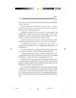 2
             59                                                                       )


             nqatz’ata’ na’ de repente, nkiij ixoqi’ xkik’waj mama’ taq chakäch,
             xexule’ chuk’ulik.
                  Pero jun canoa ch’u’ ruk’amon to ja achi’ cha’. ¡Ay Dios!
             wak’a si, nunca qawilon ta’ jawa’ ja ch’u’, buen ch’u’ xawïl to,
             nb’ix cha cha’; kunwan xajoxa’ cha’.
                  Xkichöp k’a rujokik ch’u’ pa canoa cha’, pero mama’ taq
             chakäch ch’u’ nikik’om to jari’ ja ixoqi’ yejote’ to cha’, raja’
             ruchajin ch’u’ chi ya’, hasta xkik’ïs na jari’ rujokik ch’u’ cha’ to
             xejote’ to, xuji’k’ kano rucanoa raja’ xejote’ to cha’.
                  To jari’ ja ti top, naq b’a nya’ wa’ ti nutop, nub’ij cha’; mejor
             xukanoj jun mama’ laj b’ojo’y cha’ y chi’ xuya’ wa ti top cha’.
                  To chiköp q’ij xutz’ata’ to ti rutap cha’, taq xutz’ata’ to
             ¡Hermano! in jun b’ojo’y kawa ri’ nojnäq chik cha pöq cha’, ja’
             puro pöq cha’.
                  Ke si jari’ rusuerte cha’, ja waran nub’än ma chaq ta ralïk waran
             cha’, jari’ rusuerte cha’, xub’ana’ llegar ja hora nyatäj cha.
                  ¿Y majün nrachik’aj ta’ que nya’ rusuerte? Majün cha’, y jari’
             ja xyatäj cha cha’, ke si jari’ ja ti top cha’ xin juyu’ cha’ y solo pöq
             nukisij cha’. Ja’, jari’ ja xub’än ja jarakantlaj achi’ cha’.
                  Entonces jari’ cha’ la gran chucha, sib’iläj cajón xerub’än cha’,
             xenoj cha pöq cha’, majün chik b’ar nuya’ wa cha’, to lo ke xub’än
             disponer, nubän jun iglesia cha’; jarakant b’anayon kano’ jala’ ja
             iglesia cha’, k’in jari’ ja pöq xin top cha’.
                  Jari’ ja historia winäq nkib’ij ojer xink’oxaj inin ja rixin jala’
             ja iglesia; jari’ taq xwanaqïr jala’ ja iglesia cha’, mari’ ja winäq
             we’ ma yek’ïy ta cha’ porque puro pöq rutz’ulb’en iglesia cha’,
             k’a ri’ nkib’ij winäq ojer; ma yojk’ïy ta’ mal ja pöq, ja pöq q’aq’ y
             jari’ rutz’ulb’en iglesia cha’; jala’ ja iglesia jarakant b’anayon kano
             cha’.




Untitled-8                         59                            10/9/2006, 1:14 AM
 