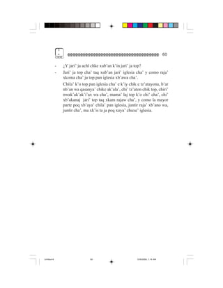 3
                 =                                                                   60

             -       ¿Y jari’ ja achï chke xub’an k’in jari’ ja top?
             -       Jari’ ja top cha’ taq xub’an jari’ iglesia cha’ y como raja’
                     xkoma cha’ ja top pan iglesia xb’awa cha’.
                     Chila’ k’o top pan iglesia cha’ e k’iy chik e tz’atayona, b’ar
                     nb’an wa qasanya’ chike ak’ala’, chi’ tz’aton chik top, chiri’
                     nwak’ak’ak’i’ax wa cha’, mama’ laj top k’o chi’ cha’, chi’
                     xb’akanaj jari’ top taq xkam rajaw cha’, y como la mayor
                     parte poq xb’aya’ chila’ pan iglesia, juntir raja’ xb’ano wa,
                     juntir cha’, ma xk’is ta ja poq xuya’ chuxe’ iglesia.




Untitled-8                           60                         10/9/2006, 1:14 AM
 