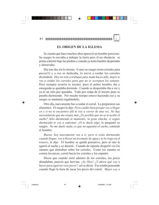 3
             61                                                                   1


                           EL ORIGEN DE LA IGLESIA
                 Se cuenta que hace muchos años apareció un hombre perezoso.
             Su suegro lo enviaba a trabajar la tierra pero él no obedecía: se
             ponía a dormir bajo las piedras y cuando ya tenía hambre despertaba
             y almorzaba.
                 Día tras día era lo mismo. Como su suegro tenía corrales para
             peces(1) y a eso se dedicaba, lo envió a cuidar los corrales
             diciéndole: Hoy no irás a trabajar pues nada hacés allá, mejor te
             vas a cuidar los corrales para que no se acerquen los zanates.
             Pero siempre ocurría lo mismo, pues el pobre hombre iba y
             enseguida se quedaba dormido. Cuando se despertaba iba a ver y
             ya ni un sólo pez quedaba. Todo por culpa de él mismo pues se
             pasaba durmiendo. Por mucho tiempo estuvo haciendo eso y su
             suegro se mantenía regañándolo.
                 Otro día, nuevamente fue a cuidar el corral. Le prepararon sus
             alimentos. El suegro le dijo: Pero cuidás bien porque voy a llegar
             yo y si no te encuentro allí te voy a correr de una vez. No hay
             necesidad de que me enojés más ¿Es posible que no se te acabe el
             sueño? Sólo durmiendo te mantenés, la gran chucha, si seguís
             durmiendo te vas a enfermar ¿O te duele algo, le preguntó su
             suegro. No me duele nada, es que no aguanto el sueño, contestó
             el hombre.
                 Bueno, hoy nuevamente vas a ir, pero si estás durmiendo
             cuando llegue, voy a llevar un tecomate de agua y te lo riego en el
             trasero, le dijo. El hombre se quedó pensativo, pero al rato le
             agarró el sueño y se durmió. Cuando de repente despertó vio los
             zanates que aleteaban sobre los corrales. Como los zanates se
             comen los peces, corrió hacia los corrales y los espantó.
                 Dicen que cuando miró adentro de los corrales, los peces
             abundaban, parecía que hervían. ¡Ay Dios! ¿Y ahora qué voy a
             hacer para agarrar esos peces?, así se decía. Eso estaba pensando
             cuando llegó la hora de sacar los peces del corral. Mejor voy a



Untitled-8                       61                          10/9/2006, 1:14 AM
 