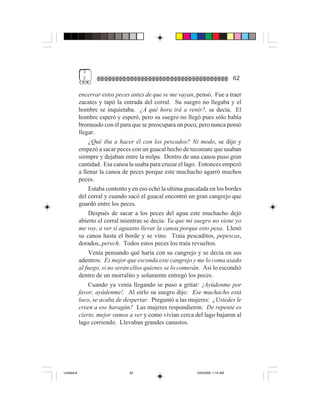 3
              2                                                                   62

             encerrar estos peces antes de que se me vayan, pensó. Fue a traer
             zacates y tapó la entrada del corral. Su suegro no llegaba y el
             hombre se inquietaba. ¿A qué hora irá a venir?, se decía. El
             hombre esperó y esperó, pero su suegro no llegó pues sólo había
             bromeado con él para que se preocupara un poco, pero nunca pensó
             llegar.
                 ¿Qué iba a hacer él con los pescados? Ni modo, se dijo y
             empezó a sacar peces con un guacal hecho de tecomate que usaban
             siempre y dejaban entre la milpa. Dentro de una canoa puso gran
             cantidad. Esa canoa la usaba para cruzar el lago. Entonces empezó
             a llenar la canoa de peces porque este muchacho agarró muchos
             peces.
                 Estaba contento y en eso echó la ultima guacalada en los bordes
             del corral y cuando sacó el guacal encontró un gran cangrejo que
             guardó entre los peces.
                 Después de sacar a los peces del agua este muchacho dejó
             abierto el corral mientras se decía: Ya que mi suegro no viene yo
             me voy, a ver si aguanto llevar la canoa porque esto pesa. Llenó
             su canoa hasta el borde y se vino. Traía pescaditos, pepescas,
             dorados, perech. Todos estos peces los traía revueltos.
                 Venía pensando qué haría con su cangrejo y se decía en sus
             adentros: Es mejor que esconda este cangrejo y me lo coma asado
             al fuego, si no serán ellos quienes se lo comerán. Así lo escondió
             dentro de un morralito y solamente entregó los peces.
                 Cuando ya venía llegando se puso a gritar: ¡Ayúdenme por
             favor, ayúdenme!. Al oírlo su suegro dijo: Ese muchacho está
             loco, se acaba de despertar. Preguntó a las mujeres: ¿Ustedes le
             creen a ese haragán? Las mujeres respondieron: De repente es
             cierto, mejor vamos a ver y como vivían cerca del lago bajaron al
             lago corriendo. Llevaban grandes canastos.




Untitled-8                       62                          10/9/2006, 1:14 AM
 