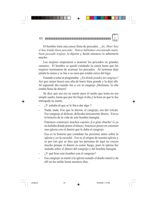 3
             63                                                                    3


                 El hombre traía una canoa llena de pescados. ¡Ay, Dios! hoy
             sí has traído buen pescado. Nunca habíamos encontrado tanto,
             buen pescado trajiste, le dijeron y desde entonces lo admiraron
             mucho.
                 Las mujeres empezaron a acarrear los pescados en grandes
             canastos. El hombre se quedó cuidando la canoa hasta que las
             mujeres terminaron de acarrear los pescados. Al terminar dejó
             jalada la canoa y se fue a su casa que estaba cerca del lago.
                 Estando a solas se preguntaba: ¿En dónde pondré mi cangrejo?
             Así que mejor buscó una olla de barro bien grande y la dejó allí.
             Al siguiente día cuando fue a ver al cangrejo ¡Hermano, la olla
             estaba llena de dinero!
                 Se dice que esa era su suerte pues el sueño que tenía no era
             simple sueño, hasta que por fin llegó el día y la hora en que le fue
             entregada su suerte.
             -    ¿Y soñaba él que se le iba a dar algo ?
             -    Nada, nada. Eso que le dieron, el cangrejo, era del volcán.
                  Ese cangrejo al defecar, defecaba únicamente dinero. Esa es
                  la historia de la vida de este hombre haragán.
                  Entonces construyó muchos cajones ¡La gran chucha! si ya
                  no hallaba dónde poner el dinero. Entonces pensó en construir
                  una iglesia con el dinero que le daba el cangrejo.
                  Esa es la historia que contaban las personas antes sobre la
                  iglesia y yo la escuché. Ese es el origen de nuestra iglesia y
                  es por eso que se dice que las personas de aquí no crecen
                  mucho porque el dinero es como fuego, pues la iglesia fue
                  sentada sobre el dinero del cangrejo y del hombre haragán.
             -    ¿Y qué hizo este hombre con el cangrejo?
             -    Ese cangrejo se metió a la iglesia cuando el dueño murió y de
                  allí no ha salido hasta nuestros días.




Untitled-8                        63                          10/9/2006, 1:14 AM
 