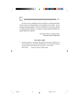 3
              4                                                                              64

                  Se dice que ese cangrejo está en la iglesia y muchas personas
             lo han visto en el lugar donde el cura bautiza a los niños. Es un
             cangrejo bastante grande. Al morir su dueño, él ya no tuvo a dónde
             ir y agarró para la iglesia y, así pues, la mayor parte del dinero se
             quedó abajo de la iglesia.
                                                      RECOPILACIÓN Y TRADUCCIÓN:
                                                          Francisco Javier Campa Salo


                                           VOCABULARIO
             1.   Corrales para peces: una especie de trampa hecha de palos y de bejucos en
                  forma circular que se construía a orillas del lago. En el centro de la trampa
                  se ponía masa de maíz para atraer a los peces. Ya no existen.
                  RELATOR:          Francisco Javier Campa Saloj




Untitled-8                            64                                10/9/2006, 1:14 AM
 