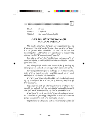 3
             65                                                                       5


                  EDAD:           20 años
                  IDIOMA:         Kaqchikel
                  PUEBLO:         San Lucas Tolimán, Sololá

                       OJER TZIJ RIXIN TÄQ XWANAQIR
                            SAN LUCAS TOLIMÁN
                 Nki’ ïj qate’ qatata’ ojer cha’ ja k’a jawa’ ja qatinamït cha’ ma
             k’o ta wawe’ b’ar oj k’o waka’ le cha’. Sino que k’o’ k’a’ kawa’
             b’ar k’o’ ja finca Santa Teresa cha’, k’a chiri’ xek’uje’ wa’ ojer
             taq winäq cha’. Mal k’a chiri’ k’o’ jujun taq jay ja majun winäq
             chupan, k’a chiri’ k’o qamonjon nab’a’ey cha’.
                 Ja winäq ja xek’uje’ chiri’ utz kib’anon cha’, pero xe’ël to’
             rumal jun köj cha’ ja xuchöp rij kitijik winäq cha’ chi jujün, chijujün
             yeruk’ama’ alo’.
                 Taq winäq xkiya’ cuenta cha’ xkixib’ej ki’ y xkichöp rij
             nkitz’apij ki’ pa kachoch xer nok aq’a’ cha’, rumal kixib’eri’ïk.
                 Pero aunque nkiwawaj ki’ o nkitz’apij ki’ pa kachoch cha’,
             nojel q’ij k’o jun nk’waxalo rumal köj, rumal k’a ri’ nojel
             xkichojmij ki’ rik’in che’, rik’in machät.
                 K’o’ k’a’ jun q’ij ja winäq xkimol ki’ cha’ xin nkaj nkikamsaj
             laj köj xkichojmila’ ki’ k’in che’, ab’äj, machät y xkiyab’ej pa
             b’ey enter aq’a’.
                 Taq xsaqar jun chik q’ij cha’ majun xkitz’et ta’ chaq’a’ cha’
             xemolöj chi kachoch cha’, täq xkitz’ët cha’ majun chik jun ak’al
             cha’, jari’ xa xk’waxa rumal laj köj chaq’a’ y ma xkitz’et ta’.
                 K’a ri’ jun q’ij, k’a ri’ jun q’ij cha’ y ja winäq tajin yek’is cha’,
             to’ xkimol chik ki’ ja winäq y xetzijona xin nkitz’et chke’ nikib’än
             porque chaq kixib’en chik ki’ y man kaj ta’ yek’isa’.
                 Täq xkimol ki’ y xetzijon na’ xkib’än pensar enter q’ij y xkib’an




Untitled-8                         65                            10/9/2006, 1:14 AM
 
