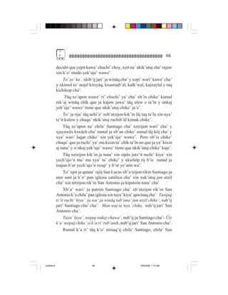 3
              6                                                                      66

             decidir que yepit kawa’ chuchi’ choy, xert na’ nkik’utuj cha’ rajaw
             xin k’o’ modo yek’uje’ wawe’.
                  To’ jo’ ka’, xkib’ij jari’ ja winäq cha’ y xepi’ wari’ kawa’ cha’
             y xkimol to’ nojel kitzyäq, kisamajb’al, kalk’wal, kajxaylal y taq
             kichikop cha’.
                   Täq xe’apon wawe’ ri’ chuchi’ ya’ cha’ xb’ix chike’ kumal
             nik’aj winäq chïk que ja kajaw jawa’ täq ulew e ta’ïn y unkaj
             yek’uje’ wawe’ tiene que nkik’utuj chike’ ja’e’.
                  To’ ja rija’ täq achi’a’ xeb’atzijon kik’in läj taq ta’ïn xin nya’
             tz’it kulew y chuqa’ nkik’utuj ruchib’äl kimak chike’.
                  Täq xe’apon na’ chila’ Santiago cha’ xetzijon wari’ cha’ y
             xjayawäx kiwäch cha’ rumal ja xb’an chike’ rumal läj köj cha’ y
             xya’ wari’ lugar chike’ xin yek’uje’ wawe’. Pero xb’ix chike’
             chuqa’ que ja ruchi’ ya’ ma kixin ta’ chïk ta’ïn no que ja ya’ kixin
             aj tuna’ y si nkaj yek’uje’ wawe’ tiene que nkik’utuj chike’ kaje’.
                  Täq xetzijon kik’in ja tuna’ xin sipäx jutz’it ruchi’ kiya’ xin
             yech’ajo’n ma’ ma xya’ ta’ chike’ y xkichöp rij b’is rumal ja
             majun b’ar yech’ajo’n ixoqi’ y b’ar ye’atin wa’.
                  To’ xpit ja qatata’ ojöj San Lucas xb’a tzijon rikin Santiago ja
             mer sant ja k’o’ pan iglesia católica cha’ xin xuk’utuj jun utzil
             cha’ xin nitzijon rik’in San Antonio ja kipatrón tuna’ cha’
                  Xb’a’ wari’ ja patrón Santiago cha’ xb’atzijon rik’in San
             Antonio k’a chila’ pan iglesia xin tuya’ kiya’ qawinaq cha’. Tasipaj
             tz’it ruchi’ kiya’ ja wa’ ja winäq tab’ana’ jun utzil chike’, xub’ij
             jari’ Santiago cha’ cha’: Man waj ta’nya’ chike, nub’ij jari’ San
             Antonio cha’.
                  Taya’ kiya’, nsipaj nukej chawa’, nub’ij ja Santiago cha’- Ütz
             k’a’ nsipaj chike’ si k’a ri’ rub’anik, nub’ij jari’ San Antonio cha’.
                  Rumal k’a ri’ täq k’o’ nimaq’ij chila’ Santiago, chila’ San




Untitled-8                         66                           10/9/2006, 1:14 AM
 