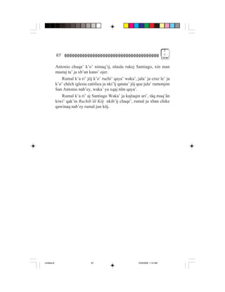 3
             67                                                                    7


             Antonio chuqa’ k’o’ nimaq’ij, nlasäs rukej Santiago, xin man
             mastaj ta’ ja xb’an kano’ ojer.
                Rumal k’a ri’ jöj k’o’ ruchi’ qaya’ waka’, jala’ ja cruz le’ ja
             k’o’ chëch iglesia católica ja nki’ïj qatata’ jöj que jala’ rumonjón
             San Antonio nab’ey, waka’ ya xqaj nïm qaya’.
                Rumal k’a ri’ aj Santiago Waka’ ja kajtaqin ari’, täq maq’än
             kiwi’ qak’in Ruchib’äl Köj nkib’ij chaqe’, rumal ja xban chike
             qawinaq nab’ey rumal jun köj.




Untitled-8                        67                          10/9/2006, 1:14 AM
 