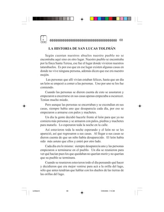 3
              8                                                                   68

                   LA HISTORIA DE SAN LUCAS TOLIMÁN
                 Según cuentan nuestros abuelos nuestro pueblo no se
             encontraba aquí sino en otro lugar. Nuestro pueblo se encontraba
             por la finca Santa Teresa, ese fue el lugar donde vivieron nuestros
             tatarabuelos. Es por eso que en ese lugar existen algunas casas en
             donde no vive ninguna persona, además dicen que ese era nuestro
             mojón.
                  Las personas que allí vivían estaban felices, hasta que un día
             un león se empezó a comer a las personas. Uno por uno se los fue
             comiendo.
                 Cuando las personas se dieron cuenta de esto se asustaron y
             empezaron a encerrarse en sus casas apenas empezaba a oscurecer.
             Tenían mucho miedo.
                 Pero aunque las personas se encerraban y se escondían en sus
             casas, siempre había uno que desaparecía cada día, por eso se
             empezaron a armarse con palos y machetes.
                 Un día la gente decidió hacerle frente al león para que ya no
             comiera más personas y se armaron con palos, piedras y machetes
             para matarlo. Lo esperaron toda la noche en la calle.
                 Así estuvieron toda la noche esperando y el león no se les
             apareció, así que regresaron a sus casas. Al llegar a sus casas se
             dieron cuenta de que un niño había desaparecido. El león había
             sido más astuto que ellos y entró por otro lado.
                 Cada día era lo mismo: siempre desaparecía uno y las personas
             empezaron a terminarse en el pueblo. Un día se reunieron para
             ver qué hacían pues los que quedaban no querían morir y no querían
             que su pueblo se terminara.
                 Cuando se reunieron estuvieron todo el día pensando qué hacer
             y decidieron que era mejor venirse para acá a la orilla del lago,
             sólo que antes tendrían que hablar con los dueños de las tierras de
             las orillas del lago.




Untitled-8                       68                          10/9/2006, 1:14 AM
 