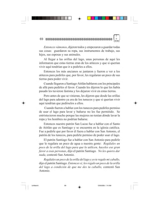 3
             69                                                                     9


                 Entonces vámonos, dijeron todos y empezaron a guardar todas
             sus cosas: guardaron su ropa, sus instrumentos de trabajo, sus
             hijos, sus esposas y sus animales.
                 Al llegar a las orillas del lago, unas personas de aquí les
             informaron que estas tierras eran de los atitecos y que si querían
             vivir aquí tendrían que ir a pedirles a ellos.
                 Entonces los más ancianos se juntaron y fueron a ver a los
             atitecos para pedirles que, por favor, les regalaran un poco de sus
             tierras para poder vivir.
                 Cuando llegaron a Santiago Atitlán hablaron con los principales
             de allá para pedirles el favor. Cuando les dijeron lo que les había
             pasado les tuvieron lástima y los dejaron vivir en estas tierras.
                 Pero antes de que se vinieran, les dijeron que desde las orillas
             del lago para adentro ya era de los tunecos y que si querían vivir
             aquí tendrían que pedírselos a ellos.
                  Cuando fueron a hablar con los tunecos para pedirles permiso
             de usar el lago para lavar y bañarse no les fue permitido. Se
             entristecieron mucho porque las mujeres no tenían dónde lavar la
             ropa y los hombres no podrían bañarse.
                 Entonces nuestro patrón San Lucas fue a hablar con el Santo
             de Atitlán que es Santiago y se encuentra en la iglesia católica.
             Fue a pedirle que por favor él fuera a hablar con San Antonio, el
             patrón de los tunecos, para pedirle permiso de poder usar el lago.
                 El patrón Santiago fue a hablar con San Antonio para pedirle
             que le regalara un poco de agua a nuestra gente: Regálales un
             poco de la orilla del lago para que lo utilicen, haceles ese gran
             favor a esas personas, dijo el patrón Santiago. No les quiero dar
             nada, contestó San Antonio.
                 Regálales un poco de la orilla del lago y yo te regalo mi caballo,
             dijo el patrón Santiago. Entonces sí, les regalo un poco de la orilla
             del lago a condición de que me des tu caballo, contestó San
             Antonio.



Untitled-8                        69                           10/9/2006, 1:14 AM
 