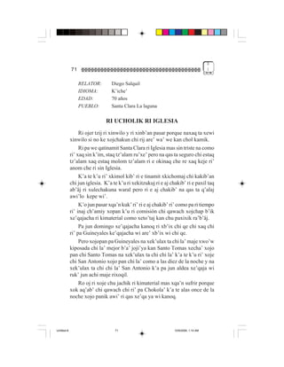 3
             71                                                                       !


                  RELATOR:       Diego Salquil
                  IDIOMA:        K’iche’
                  EDAD:          70 años
                  PUEBLO:        Santa Clara La laguna

                               RI UCHOLIK RI IGLESIA
                  Ri ojer tzij ri xinwilo y ri xinb’an pasar porque naxaq ta xewi
             xinwilo si no ke xojchakun chi rij are’ wa’ we kan chol kamik.
                  Ri pa we qatinamit Santa Clara ri Iglesia mas sin triste na como
             ri’ xaq sin k’im, staq tz’alam ru’xe’ pero na qas ta seguro chi estaq
             tz’alam xaq estaq molom tz’alam ri e okinaq che re xaq keje ri’
             anom che ri sin Iglesia.
                  K’a te k’u ri’ xkimol kib’ ri e tinamit xkichomaj chi kakib’an
             chi jun iglesia. K’a te k’u ri xekitzukuj ri e aj chakib’ ri e paxil taq
             ab’äj ri xulechakuna waral pero ri e aj chakib’ na qas ta q’alaj
             awi’lo kepe wi’.
                  K’o jun pasar xqa’n kuk’ ri’ ri e aj chakib’ ri’ como pa ri tiempo
             ri’ inaj ch’amiy xopan k’u ri comisión chi qawach xojchap b’ik
             xe’qajacha ri kimaterial como xeto’taj kan chu paxixik ra’b’äj.
                  Pa jun domingo xe’qajacha kanoq ri xb’ix chi qe chi xaq chi
             ri’ pa Guineyales ke’qajacha wi are’ xb’ix wi chi qe.
                  Pero xojopan pa Guineyales na xek’ulax ta chi la’ maje xwo’w
             kiposada chi la’ mejor b’a’ joji’ya kan Santo Tomas xecha’ xojo
             pan chi Santo Tomas na xek’ulax ta chi chi la’ k’a te k’u ri’ xoje
             chi San Antonio xojo pan chi la’ como a las diez de la noche y na
             xek’ulax ta chi chi la’ San Antonio k’a pa jun aldea xe’qaja wi
             ruk’ jun achi maje rixoqil.
                  Ro oj ri xoje chu jachik ri kimaterial mas xqa’n sufrir porque
             xok aq’ab’ chi qawach chi ri’ pa Chokola’ k’a te alas once de la
             noche xojo panik awi’ ri qas xe’qa ya wi kanoq.




Untitled-8                         71                            10/9/2006, 1:14 AM
 