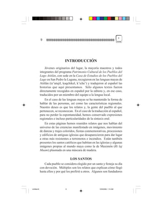 9
             9




                                 INTRODUCCIÓN
                 Jóvenes originarios del lugar, la mayoría maestros y todos
             integrantes del programa Patrimonio Cultural de los Pueblos del
             Lago Atitlán, con sede en la Casa de Estudios de los Pueblos del
             Lago en San Pedro la Laguna, recogieron en las lenguas mayas de
             Atitlán (tz’utujil, kaqchikel, k’iche’) y tradujeron al español las
             historias que aquí presentamos. Sólo algunos textos fueron
             directamente recogidos en español por la editora y, en ese caso,
             traducidos por un miembro del equipo a la lengua local.
                 En el caso de las lenguas mayas se ha mantenido la forma de
             hablar de las personas, así como las características regionales.
             Nuestro deseo es que los relatos y, la gente del pueblo al que
             pertenecen, se reconozcan. En el caso de la traducción al español,
             para no perder la espontaneidad, hemos conservado expresiones
             regionales e incluso particularidades de la sintaxis oral.
                 En estas páginas hemos reunidos relatos que nos hablan del
             universo de las creencias manifestado en imágenes, movimiento
             de danzas y trajes coloridos, fiestas conmemorativas, procesiones
             y edificios de antiguas iglesias que desaparecieron para dar lugar
             a otras más resistentes a terremotos e incendios. Están también
             presentes los santos católicos que habitan en las iglesias y algunas
             imágenes propias al mundo maya como la de Maximón (Ri laj
             Maam) plasmada en una máscara de madera.

                                      LOS SANTOS
                 Cada pueblo se considera elegido por un santo y festeja su día
             con devoción. Múltiples son los relatos que explican cómo llegó
             hasta ellos y por qué los prefirió a otros. Algunos son fundadores




Untitled-8                        9                           10/9/2006, 1:14 AM
 