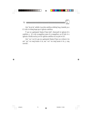 3
             73                                                                     #


                 Are’ ke je la’ utikik ri acción católica xtikitaj loq y kamik ya e
             k’i chi ri winaq kepe pa ri iglesia católica.
                 Y pa we qatinamit Santa Clara keb’ chuwach le iglesia k’o
             católica y k’o chi evangélico pero le evangélico ya k’ichi ri e
             iglesia e kolik na ke je ta le iglesia católica su xa jun wi la’.
                 Are’ wa’ we k’o pa we qatinamit Santa Clara we wilom ri in
             are’ wa’ we nuq’axam ri in, are’ wa’ we nuq’axam ri in, y xaq
             xewila’.




Untitled-8                        73                           10/9/2006, 1:14 AM
 