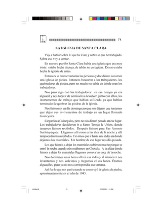 3
              $                                                                     74

                          LA IGLESIA DE SANTA CLARA
                  Voy a hablar sobre lo que he visto y sobre lo que he trabajado.
             Sobre eso voy a contar.
                  En nuestro pueblo Santa Clara había una iglesia que era muy
             triste: estaba hecha de paja, de tablas no escogidas. De eso estaba
             hecha la iglesia de antes.
                  Entonces se reunieron todas las personas y decidieron construir
             una iglesia de piedra. Entonces buscaron a los trabajadores, los
             quebradores de piedra, pero no mucho se sabía de dónde eran los
             trabajadores.
                  Nos pasó algo con los trabajadores: en ese tiempo yo era
             alguacil y nos tocó ir de comisión a devolver, junto con ellos, los
             instrumentos de trabajo que habían utilizado ya que habían
             terminado de quebrar las piedras de la iglesia.
                  Nos fuimos en un día domingo porque nos dijeron que teníamos
             que dejar sus instrumentos de trabajo en un lugar llamado
             Guineyales.
                  Llegamos a Guineyales, pero no nos dieron posada en ese lugar.
             Los trabajadores decidieron ir a Santo Tomás la Unión, donde
             tampoco fuimos recibidos. Después fuimos para San Antonio
             Suchitepéquez. Llegamos allí como a las diez de la noche y allí
             tampoco fuimos recibidos. Tuvimos que ir hasta una aldea en donde
             dejamos los materiales. Un hombre de ese lugar nos dio posada.
                  Los que fuimos a dejar los materiales sufrimos mucho porque se
             entró la noche cuando aún estábamos en Chocolá. A la aldea donde
             fuimos a dejar los materiales llegamos como a las once de la noche.
                  Nos dormimos unas horas allí en esa aldea y al amanecer nos
             levantamos y nos volvimos y llegamos el día lunes. Éramos
             alguaciles, pero ya no nos correspondía esa semana.
                  Así fue lo que nos pasó cuando se construyó la iglesia de piedra,
             aproximadamente en el año de 1945.



Untitled-8                        74                           10/9/2006, 1:14 AM
 