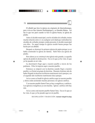 3
             75                                                                    %


                 El albañil que hizo la iglesia era originario de Quetzaltenango,
             pero vivía en San Antonio Suchitepéquez y se llamaba Matías. Así
             fue lo que nos pasó cuando se hizo la iglesia buena, la iglesia de
             piedra.
                 Antes el alcalde municipal, con los alcaldes de cofradía, tenían
             mucha relación entre sí: en cualquier actividad que realizaban los
             alcaldes de cofradía siempre estaba presente el alcalde municipal
             con ellos. En aquel tiempo la iglesia resultó buena porque fue
             hecha por un albañil.
                 Después se destruyó la primera iglesia de pajón porque ya se
             había construido la iglesia de lámina. Salió bien esa iglesia de
             piedra.
                 Pero ahora ya se construyó otra iglesia más grande y a aquella
             iglesia de piedra la destruyeron. Eso es lo que yo he visto, lo que
             yo he pasado en mi vida.
                 La doctrina(1) llegó aquí a nuestro pueblo a través de los
             pedranos. Ellos la trajeron aquí a nuestro pueblo.
                 Entonces se empezó con la doctrina cuando llegó a nuestro
             pueblo y se formó un grupo de doctrina. Durante el primer año de
             haber llegado la doctrina recibieron matrimonio trece parejas y en
             el segundo año recibieron matrimonio doce parejas.
                 Así es como se fundó la iglesia católica aquí en nuestro pueblo
             y ahora están asistiendo muchas personas a la iglesia católica.
                 Y en nuestro pueblo Santa Clara ya hay evangélicos y católicos.
             Las iglesias evangélicas ya son muchas. Iglesia católica sólo hay
             una.
                 Así es como está nuestro pueblo Santa Clara. Eso es lo que yo
             he visto, lo que yo he pasado aquí en mi pueblo.
                        RECOPILACIÓN Y TRADUCCIÓN: Antonio Salquil Ixcalap




Untitled-8                        75                          10/9/2006, 1:14 AM
 