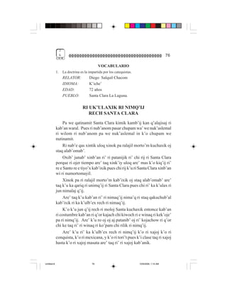 3
                  &                                                                           76

                                               VOCABULARIO
             1.       La doctrina es la impartida por los catequistas.
                      RELATOR:          Diego Salquil Chacom
                      IDIOMA:           K’iche’
                      EDAD:             72 años
                      PUEBLO:           Santa Clara La Laguna.

                                   RI UK’ULAXIK RI NIMQ’IJ
                                      RECH SANTA CLARA
                  Pa we qatinamit Santa Clara kimik kamb’ij kan q’alajisaj ri
             kab’an waral. Pues ri nub’anom pasar chupam wa’ we nuk’aslemal
             ri wilom ri nub’anom pa we nuk’aslemal in k’o chupam we
             nutinamit.
                  Ri nab’e qas xintik uloq xinok pa ralajil morto’m kuchaxik oj
             staq alab’omab’.
                  Oxib’ junab’ xinb’an ri’ ri patanijik ri’ chi rij ri Santa Clara
             porque ri ojer tiempo are’ taq xink’iy uloq are’ mas k’o kiq’ij ri’
             re e Santo re e tiyo’x kab’ixik pues chi rij k’u ri Santa Clara xinb’an
             wi ri numortomayil.
                  Xinok pa ri ralajil morto’m kab’ixik oj staq alab’omab’ are’
             taq k’u ka qariq ri unimq’ij ri Santa Clara pues chi ri’ ka k’ulax ri
             jun nimalaj q’ij.
                  Are’ taq k’u kab’an ri’ ri nimaq’ij nima’q ri staq qakuchub’al
             kab’ixik ri ka k’ulb’ex rech ri nimaq’ij.
                  K’o k’u jun q’ij rech ri moloj Santa kuchaxik entonce kab’an
             ri costumbre kab’an ri q’or kajach chi kiwoch ri e winaq ri kek’oje’
             pa ri nimq’ij. Are’ k’u ro oj oj aj patanib’ oj ri’ kojachow ri q’or
             chi ke taq ri’ ri winaq ri ko’pam chi rilik ri nimq’ij.
                  Are’ k’u ri’ ka k’ulb’ex rech ri nimq’ij k’o ri xajoj k’o ri
             conquista, k’o ri mexicana, y k’o ri tori’t pues k’i clase taq ri xajoj
             hasta k’o ri xajoj masata are’ taq ri’ ri xajoj kab’anik.



Untitled-8                                76                             10/9/2006, 1:14 AM
 