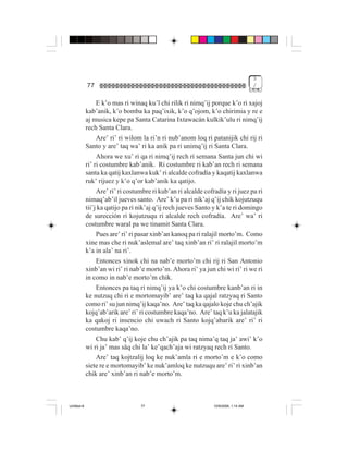 3
             77                                                                       /


                  E k’o mas ri winaq ku’l chi rilik ri nimq’ij porque k’o ri xajoj
             kab’anik, k’o bomba ka paq’ixik, k’o q’ojom, k’o chirimia y re e
             aj musica kepe pa Santa Catarina Ixtawacán kulkik’ulu ri nimq’ij
             rech Santa Clara.
                  Are’ ri’ ri wilom la ri’n ri nub’anom loq ri patanijik chi rij ri
             Santo y are’ taq wa’ ri ka anik pa ri unimq’ij ri Santa Clara.
                  Ahora we xu’ ri qa ri nimq’ij rech ri semana Santa jun chi wi
             ri’ ri costumbre kab’anik. Ri costumbre ri kab’an rech ri semana
             santa ka qatij kaxlanwa kuk’ ri alcalde cofradía y kaqatij kaxlanwa
             ruk’ rijuez y k’o q’or kab’anik ka qatijo.
                  Are’ ri’ ri costumbre ri kub’an ri alcalde cofradía y ri juez pa ri
             nimaq’ab’il jueves santo. Are’ k’u pa ri nik’aj q’ij chik kojutzuqu
             tii’j ka qatijo pa ri nik’aj q’ij rech jueves Santo y k’a te ri domingo
             de surección ri kojutzuqu ri alcalde rech cofradía. Are’ wa’ ri
             costumbre waral pa we tinamit Santa Clara.
                  Pues are’ ri’ ri pasar xinb’an kanoq pa ri ralajil morto’m. Como
             xine mas che ri nuk’aslemal are’ taq xinb’an ri’ ri ralajil morto’m
             k’a in ala’ na ri’.
                  Entonces xinok chi na nab’e morto’m chi rij ri San Antonio
             xinb’an wi ri’ ri nab’e morto’m. Ahora ri’ ya jun chi wi ri’ ri we ri
             in como in nab’e morto’m chik.
                  Entonces pa taq ri nimq’ij ya k’o chi costumbre kanb’an ri in
             ke nutzuq chi ri e mortomayib’ are’ taq ka qajal ratzyaq ri Santo
             como ri’ su jun nimq’ij kaqa’no. Are’ taq ka qajalo koje chu ch’ajik
             kojq’ab’arik are’ ri’ ri costumbre kaqa’no. Are’ taq k’u ka jalatajik
             ka qakoj ri insencio chi uwach ri Santo kojq’abarik are’ ri’ ri
             costumbre kaqa’no.
                  Chu kab’ q’ij koje chu ch’ajik pa taq nima’q taq ja’ awi’ k’o
             wi ri ja’ mas säq chi la’ ke’qach’aja wi ratzyaq rech ri Santo.
                 Are’ taq kojtzalij loq ke nuk’amla ri e morto’m e k’o como
             siete re e mortomayib’ ke nuk’amloq ke nutzuqu are’ ri’ ri xinb’an
             chik are’ xinb’an ri nab’e morto’m.



Untitled-8                         77                            10/9/2006, 1:14 AM
 