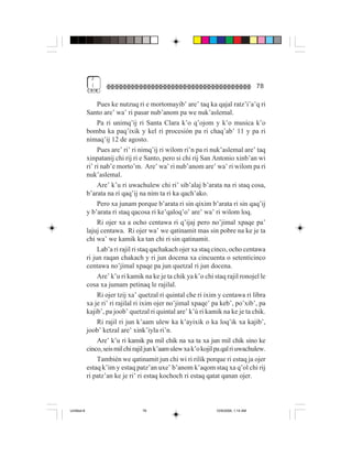 3
              (                                                                        78

                  Pues ke nutzuq ri e mortomayib’ are’ taq ka qajal ratz’i’a’q ri
             Santo are’ wa’ ri pasar nub’anom pa we nuk’aslemal.
                  Pa ri unimq’ij ri Santa Clara k’o q’ojom y k’o musica k’o
             bomba ka paq’ixik y kel ri procesión pa ri chaq’ab’ 11 y pa ri
             nimaq’ij 12 de agosto.
                  Pues are’ ri’ ri nimq’ij ri wilom ri’n pa ri nuk’aslemal are’ taq
             xinpatanij chi rij ri e Santo, pero si chi rij San Antonio xinb’an wi
             ri’ ri nab’e morto’m. Are’ wa’ ri nub’anom are’ wa’ ri wilom pa ri
             nuk’aslemal.
                  Are’ k’u ri uwachulew chi ri’ sib’alaj b’arata na ri staq cosa,
             b’arata na ri qaq’ij na nim ta ri ka qach’ako.
                  Pero xa junam porque b’arata ri sin qixim b’arata ri sin qaq’ij
             y b’arata ri staq qacosa ri ke’qaloq’o’ are’ wa’ ri wilom loq.
                  Ri ojer xa a ocho centawa ri q’ijaj pero no’jimal xpaqe pa’
             lajuj centawa. Ri ojer wa’ we qatinamit mas sin pobre na ke je ta
             chi wa’ we kamik ka tan chi ri sin qatinamit.
                  Lab’a ri rajil ri staq qachakach ojer xa staq cinco, ocho centawa
             ri jun raqan chakach y ri jun docena xa cincuenta o setenticinco
             centawa no’jimal xpaqe pa jun quetzal ri jun docena.
                  Are’ k’u ri kamik na ke je ta chik ya k’o chi staq rajil ronojel le
             cosa xa jumam petinaq le rajilal.
                  Ri ojer tzij xa’ quetzal ri quintal che ri ixim y centawa ri libra
             xa je ri’ ri rajilal ri ixim ojer no’jimal xpaqe’ pa keb’, po’xib’, pa
             kajib’, pa joob’ quetzal ri quintal are’ k’ú ri kamik na ke je ta chik.
                  Ri rajil ri jun k’aam ulew ka k’ayixik o ka loq’ik xa kajib’,
             joob’ ketzal are’ xink’iyla ri’n.
                 Are’ k’u ri kamik pa mil chik na xa ta xa jun mil chik sino ke
             cinco, seis mil chi rajil jun k’aam ulew xa k’o kojil pa qal ri uwachulew.
                 También we qatinamit jun chi wi ri rilik porque ri estaq ja ojer
             estaq k’im y estaq patz’an uxe’ b’anom k’aqom staq xa q’ol chi rij
             ri patz’an ke je ri’ ri estaq kochoch ri estaq qatat qanan ojer.



Untitled-8                          78                            10/9/2006, 1:14 AM
 