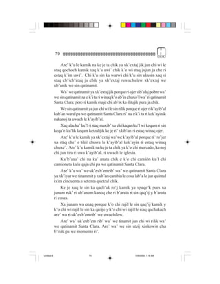 3
             79                                                                         )


                 Are’ k’u le kamik na ke je ta chik ya xk’extaj jik jun chi wi le
             staq qochoch kamik xaq k’a awi’ chik k’o wi staq jujun ja che ri
             estaq k’im uwi’. Chi k’u sin ka warwi chi k’u sin ukusin xaq si
             staq ch’ich’ataq ja chik ya xk’extaj ruwachulew xk’extaj we
             ub’anik we sin qatinamit.
                 Wa’ we qatinamit ya xk’extaj jik porque ri ojer sib’alaj pobre wa’
             we sin qatinamit na e k’i ta ri winaq k’o ab’ix chuxo’l wa’ ri qatinamit
             Santa Clara; pero ri kamik maje chi ab’ix ka ilitajik pura ja chik.
                 We sin qatinamit ya jun chi wi le sin rilik porque ri ojer ri k’ayib’al
             kab’an waral pa we qatinamit Santa Clara ri’ na e k’i ta ri kek’ayinik
             nakanoj ta uwach le k’ayib’al.
                 Xaq alacha’ ku’l ri staq maxib’ xa chi kaqan ku’l wi keqam ri sin
             keqa’n ku’lik keqam ketzalijik ke je ri’ xkib’an ri estaq winaq ojer.
                 Are’ k’u le kamik ya xk’extaj wa’we k’ayib’al porque ri’ ro’jer
             xa staq che’ e tikil chuwa le k’ayib’al kek’ayin ri estaq winaq
             chuxe’. Are’ k’u kamik na ke je ta chik ya k’o chi mercado, ka noj
             chi jun tira ri uwa k’ayib’al, ri uwach le iglesia.
                 Ku’b’ana’ chi na ku’ anata chik e k’o chi camión ku’l chi
             camioneta kule qaja chi pa we qatinamit Santa Clara.
                 Are’ k’u wa’ we uk’exb’emrib’ wa’ we qatinamit Santa Clara
             ya xk’iyar we tinammit y xub’an cambia le cosa lab’a le jun quintal
             ixim cincuenta a setenta quetzal chik.
                 Ke je xuq le sin ka qach’ak ro’j kamik ya xpaqe’k pues xa
             junam ruk’ ri ub’anom kanoq che ri b’arata ri sin qaq’ij y b’arata
             ri cosas.
                 Xa junam wa enaq porque k’o chi rajil le sin qaq’ij kamik y
             k’o chi wi rajil le sin ka qatijo y k’o chi wi rajil le staq qachakach
             are’ wa ri uk’exb’emrib’ we uwachilew.
                 Are’ wa’ uk’exb’em rib’ wa’ we tinamit jun chi wi rilik wa’
             we qatinamit Santa Clara. Are’ wa’ we sin utzij xinkowin chu
             b’ixik pa we momento ri’.




Untitled-8                          79                             10/9/2006, 1:14 AM
 