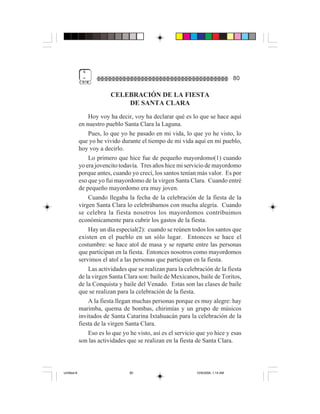 4
              =                                                                    80

                          CELEBRACIÓN DE LA FIESTA
                              DE SANTA CLARA
                 Hoy voy ha decir, voy ha declarar qué es lo que se hace aquí
             en nuestro pueblo Santa Clara la Laguna.
                 Pues, lo que yo he pasado en mi vida, lo que yo he visto, lo
             que yo he vivido durante el tiempo de mi vida aquí en mi pueblo,
             hoy voy a decirlo.
                 Lo primero que hice fue de pequeño mayordomo(1) cuando
             yo era jovencito todavía. Tres años hice mi servicio de mayordomo
             porque antes, cuando yo crecí, los santos tenían más valor. Es por
             eso que yo fui mayordomo de la virgen Santa Clara. Cuando entré
             de pequeño mayordomo era muy joven.
                 Cuando llegaba la fecha de la celebración de la fiesta de la
             virgen Santa Clara lo celebrábamos con mucha alegría. Cuando
             se celebra la fiesta nosotros los mayordomos contribuimos
             económicamente para cubrir los gastos de la fiesta.
                 Hay un día especial(2): cuando se reúnen todos los santos que
             existen en el pueblo en un sólo lugar. Entonces se hace el
             costumbre: se hace atol de masa y se reparte entre las personas
             que participan en la fiesta. Entonces nosotros como mayordomos
             servimos el atol a las personas que participan en la fiesta.
                 Las actividades que se realizan para la celebración de la fiesta
             de la virgen Santa Clara son: baile de Mexicanos, baile de Toritos,
             de la Conquista y baile del Venado. Estas son las clases de baile
             que se realizan para la celebración de la fiesta.
                 A la fiesta llegan muchas personas porque es muy alegre: hay
             marimba, quema de bombas, chirimías y un grupo de músicos
             invitados de Santa Catarina Ixtahuacán para la celebración de la
             fiesta de la virgen Santa Clara.
                 Eso es lo que yo he visto, así es el servicio que yo hice y esas
             son las actividades que se realizan en la fiesta de Santa Clara.




Untitled-8                        80                          10/9/2006, 1:14 AM
 